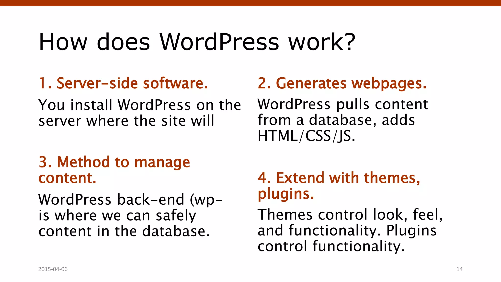 How does WordPress work?
1. Server-side software.
You install WordPress on the
server where the site will
3. Method to manage
content.
WordPress back-end (wp-
is where we can safely
content in the database.
2. Generates webpages.
WordPress pulls content
from a database, adds
HTML/CSS/JS.
4. Extend with themes,
plugins.
Themes control look, feel,
and functionality. Plugins
control functionality.
Crafting Custom CSS | @andymci | #PCTO152015-04-06 14
 