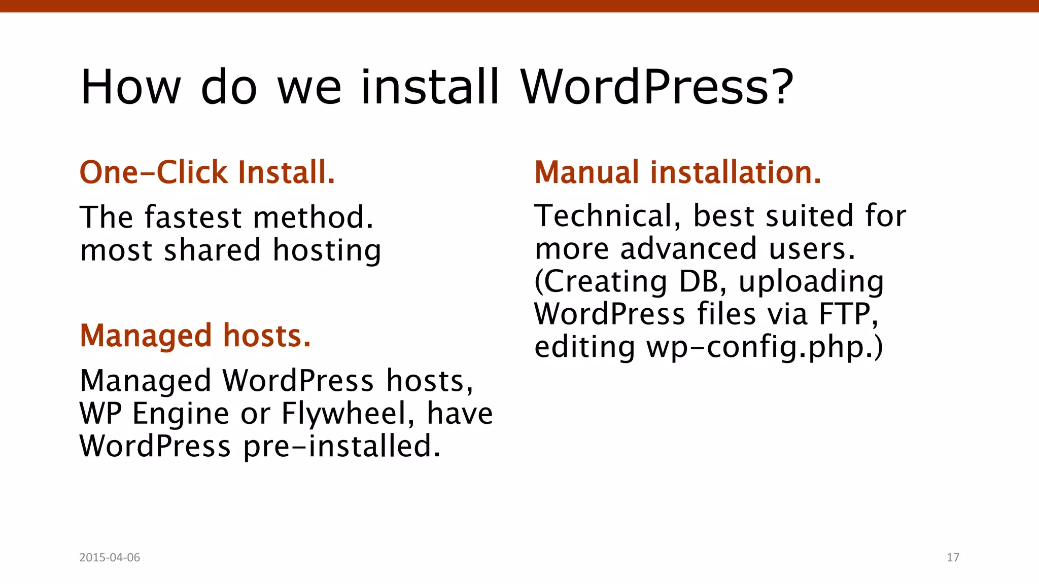 How do we install WordPress?
One-Click Install.
The fastest method.
most shared hosting
Managed hosts.
Managed WordPress hosts,
WP Engine or Flywheel, have
WordPress pre-installed.
Manual installation.
Technical, best suited for
more advanced users.
(Creating DB, uploading
WordPress files via FTP,
editing wp-config.php.)
Crafting Custom CSS | @andymci | #PCTO152015-04-06 17
 