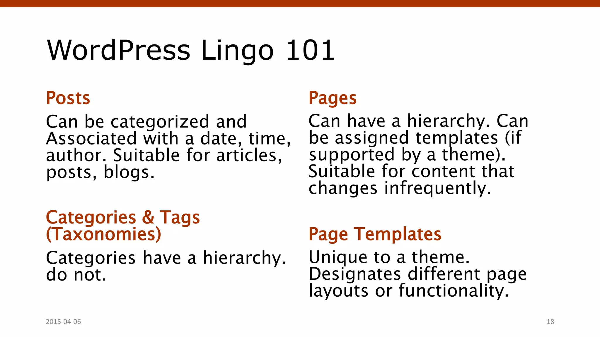WordPress Lingo 101
Posts
Can be categorized and
Associated with a date, time,
author. Suitable for articles,
posts, blogs.
Categories & Tags
(Taxonomies)
Categories have a hierarchy.
do not.
Pages
Can have a hierarchy. Can
be assigned templates (if
supported by a theme).
Suitable for content that
changes infrequently.
Page Templates
Unique to a theme.
Designates different page
layouts or functionality.
Crafting Custom CSS | @andymci | #PCTO152015-04-06 18
 