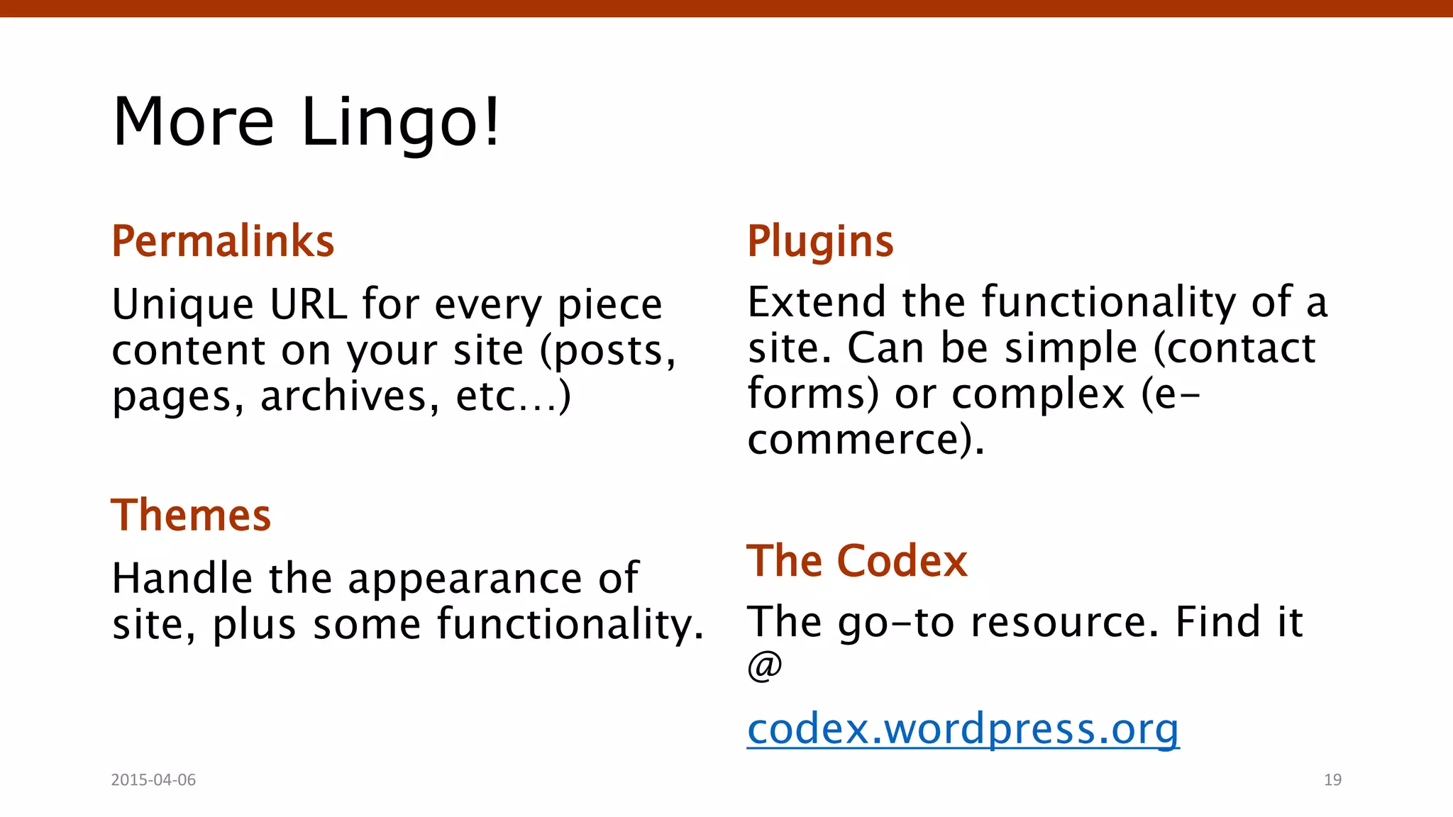 More Lingo!
Permalinks
Unique URL for every piece
content on your site (posts,
pages, archives, etc…)
Themes
Handle the appearance of
site, plus some functionality.
Plugins
Extend the functionality of a
site. Can be simple (contact
forms) or complex (e-
commerce).
The Codex
The go-to resource. Find it
@
codex.wordpress.org
Crafting Custom CSS | @andymci | #PCTO152015-04-06 19
 