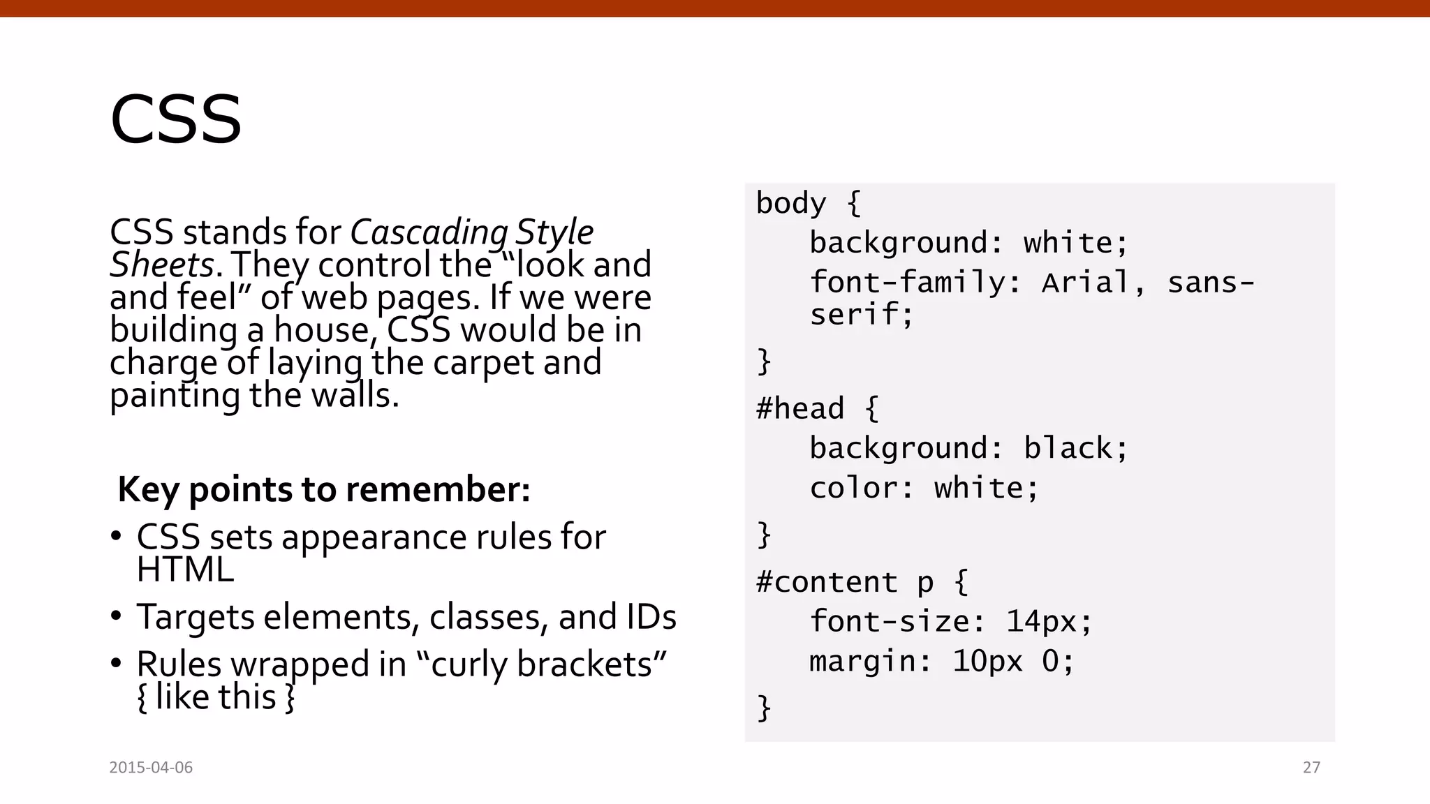 CSS
CSS stands for Cascading Style
Sheets.They control the “look and
and feel” of web pages. If we were
building a house, CSS would be in
charge of laying the carpet and
painting the walls.
Key points to remember:
• CSS sets appearance rules for
HTML
• Targets elements, classes, and IDs
• Rules wrapped in “curly brackets”
{ like this }
body {
background: white;
font-family: Arial, sans-
serif;
}
#head {
background: black;
color: white;
}
#content p {
font-size: 14px;
margin: 10px 0;
}
Crafting Custom CSS | @andymci | #PCTO152015-04-06 27
 