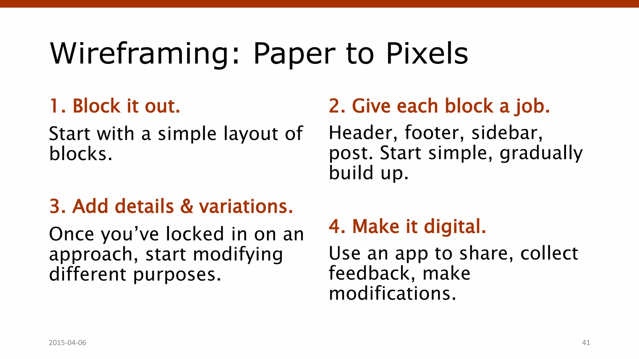 Wireframing: Paper to Pixels
1. Block it out.
Start with a simple layout of
blocks.
3. Add details & variations.
Once you’ve locked in on an
approach, start modifying
different purposes.
2. Give each block a job.
Header, footer, sidebar,
post. Start simple, gradually
build up.
4. Make it digital.
Use an app to share, collect
feedback, make
modifications.
2015-04-06 41
 