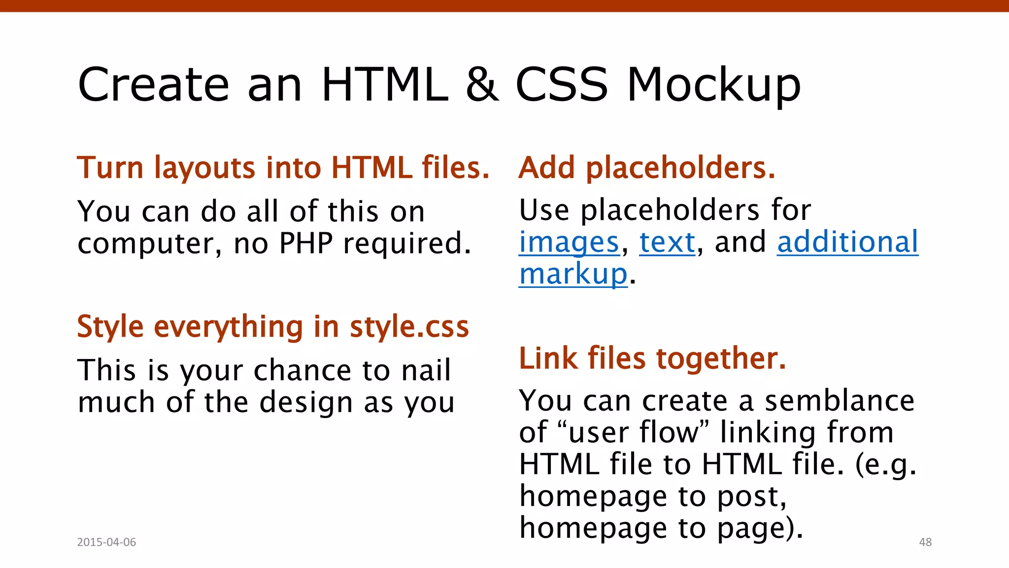 Create an HTML & CSS Mockup
Turn layouts into HTML files.
You can do all of this on
computer, no PHP required.
Style everything in style.css
This is your chance to nail
much of the design as you
Add placeholders.
Use placeholders for
images, text, and additional
markup.
Link files together.
You can create a semblance
of “user flow” linking from
HTML file to HTML file. (e.g.
homepage to post,
homepage to page).2015-04-06 48
 