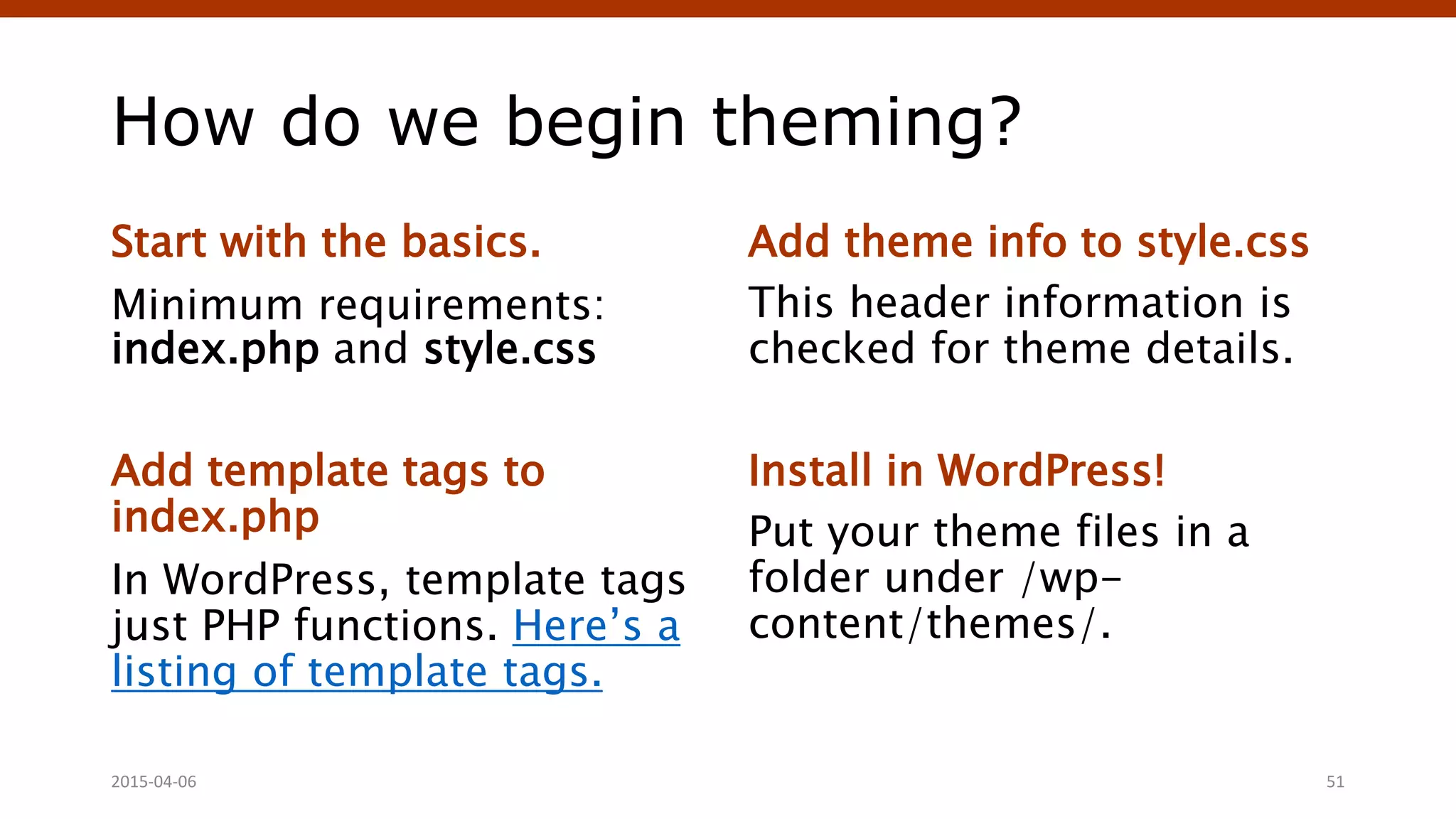 How do we begin theming?
Start with the basics.
Minimum requirements:
index.php and style.css
Add template tags to
index.php
In WordPress, template tags
just PHP functions. Here’s a
listing of template tags.
Add theme info to style.css
This header information is
checked for theme details.
Install in WordPress!
Put your theme files in a
folder under /wp-
content/themes/.
2015-04-06 51
 