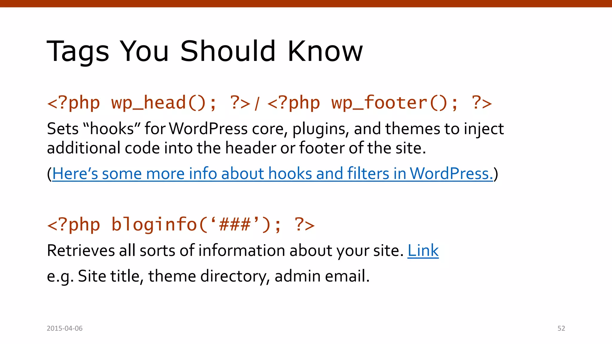Tags You Should Know
<?php wp_head(); ?> / <?php wp_footer(); ?>
Sets “hooks” for WordPress core, plugins, and themes to inject
additional code into the header or footer of the site.
(Here’s some more info about hooks and filters in WordPress.)
<?php bloginfo(‘###’); ?>
Retrieves all sorts of information about your site. Link
e.g. Site title, theme directory, admin email.
2015-04-06 Crafting Custom CSS | @andymci | #PCTO15 52
 