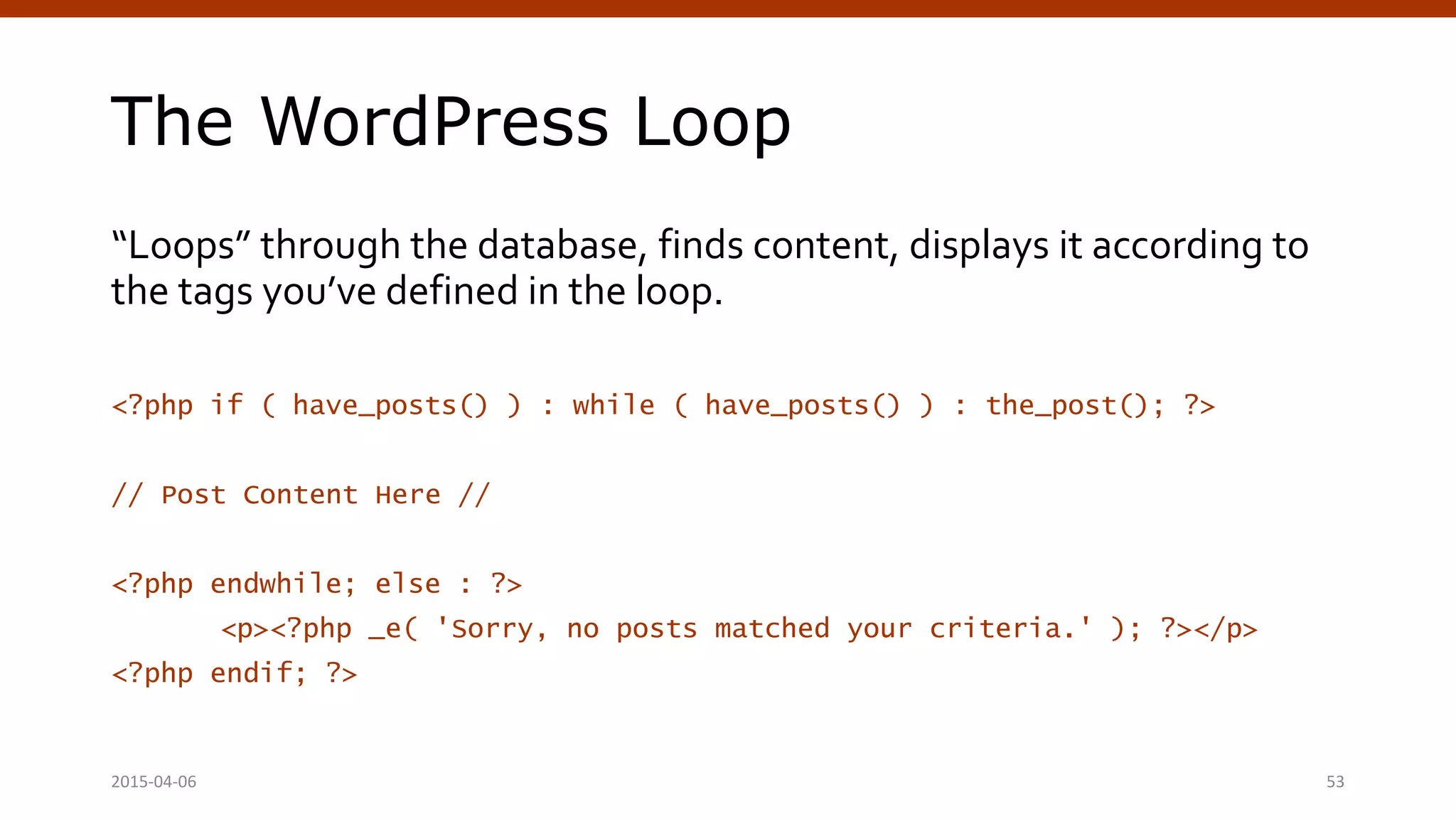 The WordPress Loop
“Loops” through the database, finds content, displays it according to
the tags you’ve defined in the loop.
<?php if ( have_posts() ) : while ( have_posts() ) : the_post(); ?>
// Post Content Here //
<?php endwhile; else : ?>
<p><?php _e( 'Sorry, no posts matched your criteria.' ); ?></p>
<?php endif; ?>
2015-04-06 53
 