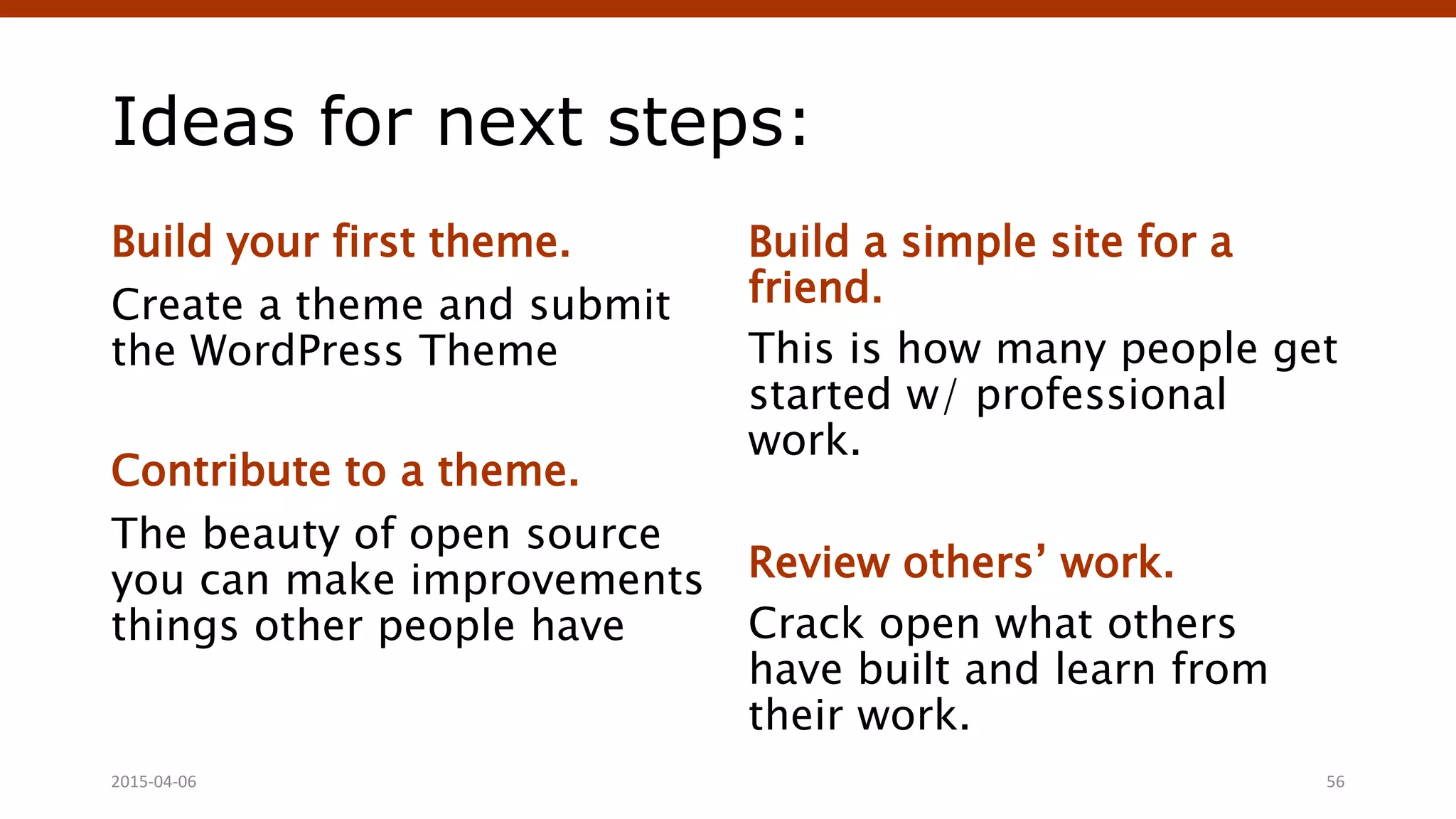 Ideas for next steps:
Build your first theme.
Create a theme and submit
the WordPress Theme
Contribute to a theme.
The beauty of open source
you can make improvements
things other people have
Build a simple site for a
friend.
This is how many people get
started w/ professional
work.
Review others’ work.
Crack open what others
have built and learn from
their work.
2015-04-06 56
 