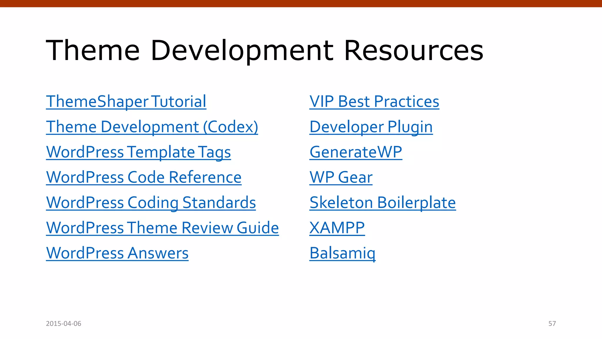 Theme Development Resources
ThemeShaperTutorial
Theme Development (Codex)
WordPressTemplateTags
WordPress Code Reference
WordPress Coding Standards
WordPressTheme Review Guide
WordPress Answers
VIP Best Practices
Developer Plugin
GenerateWP
WP Gear
Skeleton Boilerplate
XAMPP
Balsamiq
Crafting Custom CSS | @andymci | #PCTO152015-04-06 57
 
