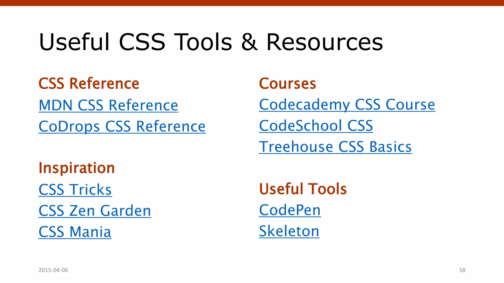 Useful CSS Tools & Resources
CSS Reference
MDN CSS Reference
CoDrops CSS Reference
Inspiration
CSS Tricks
CSS Zen Garden
CSS Mania
Courses
Codecademy CSS Course
CodeSchool CSS
Treehouse CSS Basics
Useful Tools
CodePen
Skeleton
Crafting Custom CSS | @andymci | #PCTO152015-04-06 58
 