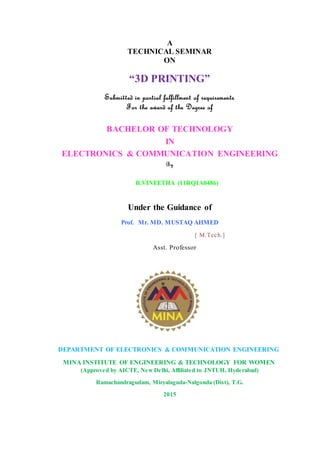 A
TECHNICAL SEMINAR
ON
“3D PRINTING”
Submitted in partial fulfillment of requirements
For the award of the Degree of
BACHELOR OF TECHNOLOGY
IN
ELECTRONICS & COMMUNICATION ENGINEERING
By
B.VINEETHA (11RQ1A0486)
Under the Guidance of
Prof. Mr. MD. MUSTAQ AHMED
[ M.Tech.]
Asst. Professor
DEPARTMENT OF ELECTRONICS & COMMUNICATION ENGINEERING
MINA INSTITUTE OF ENGINEERING & TECHNOLOGY FOR WOMEN
(Approved by AICTE, New Delhi, Affiliated to JNTUH, Hyderabad)
Ramachandragudam, Miryalaguda-Nalgonda (Dist), T.G.
2015
 