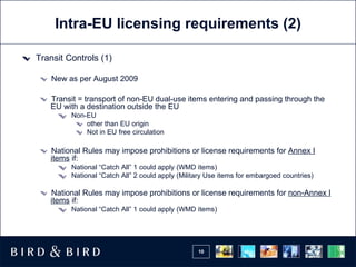 Intra-EU licensing requirements (2) Transit Controls (1) New as per August 2009 Transit = transport of non-EU dual-use items entering and passing through the EU with a destination outside the EU Non-EU other than EU origin Not in EU free circulation National Rules may impose prohibitions or license requirements for  Annex I items  if: National “Catch All” 1 could apply (WMD items)  National “Catch All” 2 could apply (Military Use items for embargoed countries) National Rules may impose prohibitions or license requirements for  non-Annex I items  if: National “Catch All” 1 could apply (WMD items)  