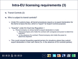 Intra-EU licensing requirements (3) Transit Controls (2) Who is subject to transit controls? Under EU customs laws, all transit procedures require a re-export declaration for the items to leave the EU, which is “export” for Export Control purposes “ Exporter” under EU Dual Use Regulation = Person/company on whose behalf re-export declaration is made: Person/company who holds the contract with consignee and power to determine shipment In the absence of a contract: Person/company who holds the power to determine shipment This could include forwarding agents/carriers for situations where they submit export declaration in their own name (f.e. in the absence of EU contract parties) 