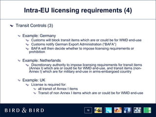 Intra-EU licensing requirements (4) Transit Controls (3) Example: Germany Customs will block transit items which are or could be for WMD end-use Customs notify German Export Administration (“BAFA”) BAFA will then decide whether to impose licensing requirements or prohibition Example: Netherlands Discretionary authority to impose licensing requirements for transit items (Annex I) which are or could be for WMD end-use, and transit items (non-Annex I) which are for military end-use in arms-embargoed country Example: UK License is required for: all transit of Annex I items  Transit of non Annex I items which are or could be for WMD end-use 