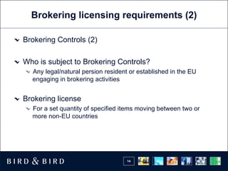 Brokering licensing requirements (2) Brokering Controls (2) Who is subject to Brokering Controls? Any legal/natural persion resident or established in the EU engaging in brokering activities Brokering license For a set quantity of specified items moving between two or more non-EU countries 