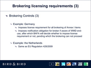 Brokering licensing requirements (3) Brokering Controls (3) Example: Germany Imposes license requirement for all brokering of Annex I items Imposes notification obligation for broker if aware of WMD end-use, after which BAFA will decide whether to impose license requirement or not, pending which the brokering can not proceed Example: the Netherlands Same as EU Regulation 428/2009 