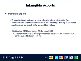 Intangible exports Intangible Exports T ransmission of software or technology by electronic media, fax, telephone to a destination outside the EU, including  making available in an electronic form such software and technology Clarification EU Commission 26 January 2009:  Transit of software, technology or technical assistance on carrier medium can be subject to transit controls 