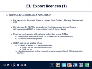EU Export licences (1) Community General Export Authorisation For exports to: Australia, Canada, Japan, New Zealand, Norway, Switzerland, USA Certain specific ECCN’s are excluded (certain nuclear items/software, pathogenes and GMO, missile related parts & technology) Exporter must register with national authorities to use CGEA  May also be done retroactively, but no later than 30 days after export License automatically granted CGEA can not be applied when: Exporter is notified of or aware of possible: military end use in arms embargoed country  WMD end use Goods are destined for free zone or free warehouse in of the 7 CGEA destination countries 