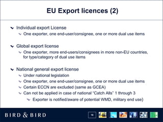 EU Export licences (2) Individual export License One exporter, one end-user/consignee, one or more dual use items Global export license One exporter, more end-users/consignees in more non-EU countries, for type/category of dual use items National general export license Under national legislation One exporter, one end-user/consignee, one or more dual use items Certain ECCN are excluded (same as GCEA) Can not be applied in case of national “Catch Alls” 1 through 3 Exporter is notified/aware of potential WMD, military end use ) 