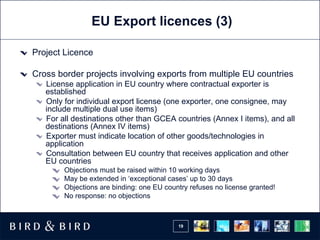 EU Export licences (3) Project Licence Cross border projects involving exports from multiple EU countries License application in EU country where contractual exporter is established Only for individual export license (one exporter, one consignee, may include multiple dual use items) For all destinations other than GCEA countries (Annex I items), and all destinations (Annex IV items) Exporter must indicate location of other goods/technologies in application Consultation between EU country that receives application and other EU countries Objections must be raised within 10 working days May be extended in ‘exceptional cases’ up to 30 days Objections are binding: one EU country refuses no license granted! No response: no objections 