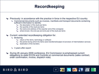 Recordkeeping Previously: in accordance with the practice in force in the respective EU country  Commercial documents such as invoices, manifests and transport documents containing sufficient information to identify: the description of the dual-use items the quantity of the dual-use items the name and address of the exporter and of the consignee where known, the end-use and end-user of the dual-use items Current: extended recordkeeping obligation for: Brokering nature of the items, technology or software  the period during which the items were transferred/subject of provision of intermediation services  destination of the transfers. 3 years after export During 26 January 2009 conference, EU Commission re-emphasised current obligations to state ECCN and Controls on commercial documents (sales contract, order confirmation, invoice, dispatch note) 