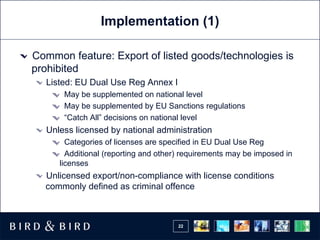 Implementation (1) Common feature: Export of listed goods/technologies is prohibited Listed: EU Dual Use Reg Annex I May be supplemented on national level May be supplemented by EU Sanctions regulations “ Catch All” decisions on national level Unless licensed by national administration Categories of licenses are specified in EU Dual Use Reg Additional (reporting and other) requirements may be imposed in licenses Unlicensed export/non-compliance with license conditions commonly defined as criminal offence 