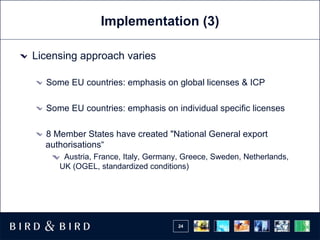 Implementation (3) Licensing approach varies Some EU countries: emphasis on global licenses & ICP Some EU countries: emphasis on individual specific licenses 8 Member States have created "National General export authorisations“ Austria, France, Italy, Germany, Greece, Sweden, Netherlands, UK (OGEL, standardized conditions) 