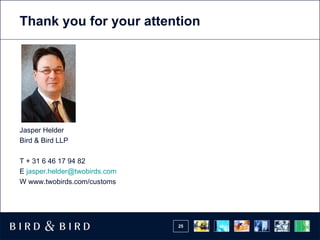 Thank you for your attention Jasper Helder Bird & Bird LLP T + 31 6 46 17 94 82 E  jasper.helder @ twobirds.com W www.twobirds.com/customs 