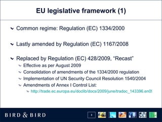 EU legislative framework  (1) Common regime: Regulation (EC) 1334/2000 Lastly amended by Regulation (EC) 1167/2008 Replaced by Regulation (EC) 428/2009, “Recast” Effective as per August 2009 Consolidation of amendments of the 1334/2000 regulation Implementation of UN Security Council Resolution 1540/2004 Amendments of Annex I Control List: http://trade.ec.europa.eu/doclib/docs/2009/june/tradoc_143396.en09%20CN07_03.pdf 