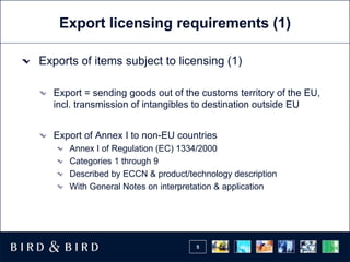Export licensing requirements (1) Exports of items subject to licensing (1) Export = sending goods out of the customs territory of the EU, incl. transmission of intangibles to destination outside EU Export of Annex I to non-EU countries Annex I of Regulation (EC) 1334/2000 Categories 1 through 9 Described by ECCN & product/technology description With General Notes on interpretation & application 