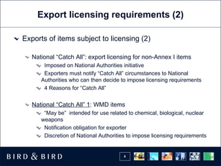 Export licensing requirements (2) Exports of items subject to licensing (2) National “Catch All”: export licensing for non-Annex I items Imposed on National Authorities initiative Exporters must notify “Catch All” circumstances to National Authorities who can then decide to impose licensing requirements 4 Reasons for “Catch All” National “Catch All” 1 : WMD items  “ May be”  intended for use related to chemical, biological, nuclear weapons Notification obligation for exporter Discretion of National Authorities to impose licensing requirements 