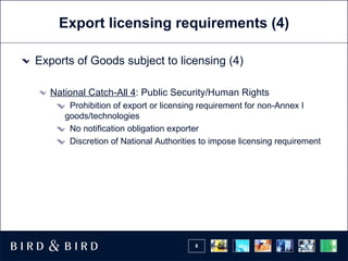 Export licensing requirements (4) Exports of Goods subject to licensing (4) National Catch-All 4 : Public Security/Human Rights Prohibition of export or licensing requirement for non-Annex I goods/technologies No notification obligation exporter Discretion of National Authorities to impose licensing requirement 