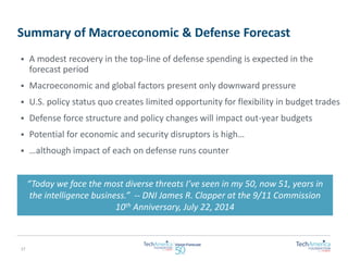 Summary of Macroeconomic & Defense Forecast 
“Today we face the most diverse threats I’ve seen in my 50, now 51, years in 
the intelligence business.” -- DNI James R. Clapper at the 9/11 Commission 
10th Anniversary, July 22, 2014 
 A modest recovery in the top-line of defense spending is expected in the 
forecast period 
 Macroeconomic and global factors present only downward pressure 
 U.S. policy status quo creates limited opportunity for flexibility in budget trades 
 Defense force structure and policy changes will impact out-year budgets 
 Potential for economic and security disruptors is high… 
 …although impact of each on defense runs counter 
17 
 