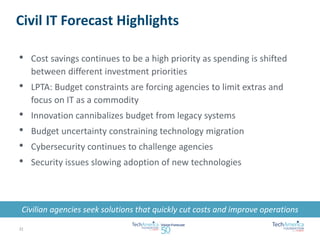 Civil IT Forecast Highlights 
• Cost savings continues to be a high priority as spending is shifted 
between different investment priorities 
• LPTA: Budget constraints are forcing agencies to limit extras and 
focus on IT as a commodity 
• Innovation cannibalizes budget from legacy systems 
• Budget uncertainty constraining technology migration 
• Cybersecurity continues to challenge agencies 
• Security issues slowing adoption of new technologies 
Civilian agencies seek solutions that quickly cut costs and improve operations 
22 
 