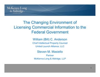 The Changing Environment of
Licensing Commercial Information to the
          Federal Government
          William (Bill) C. Anderson
          Chief Intellectual Property Counsel
            United Launch Alliance, LLC

              Steven M. Masiello
                    Partner
           McKenna Long & Aldridge, LLP



                                                1
 