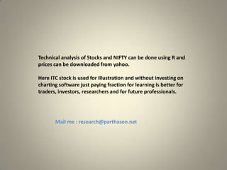 Technical analysis of Stocks and NIFTY can be done using R and
prices can be downloaded from yahoo.
Here ITC stock is used for illustration and without investing on
charting software just paying fraction for learning is better for
traders, investors, researchers and for future professionals.

Mail me : research@parthasen.net

 