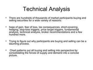 Technical Analysis
• There are hundreds of thousands of market participants buying and
selling securities for a wide variety of reasons:
• hope of gain, fear of loss, tax consequences, short-covering,
hedging, stop-loss triggers, price target triggers, fundamental
analysis, technical analysis, broker recommendations and a few
hundred more.
• Trying to figure out why participants are buying and selling can be a
daunting process.
• Chart patterns put all buying and selling into perspective by
consolidating the forces of supply and demand into a concise
picture.
 