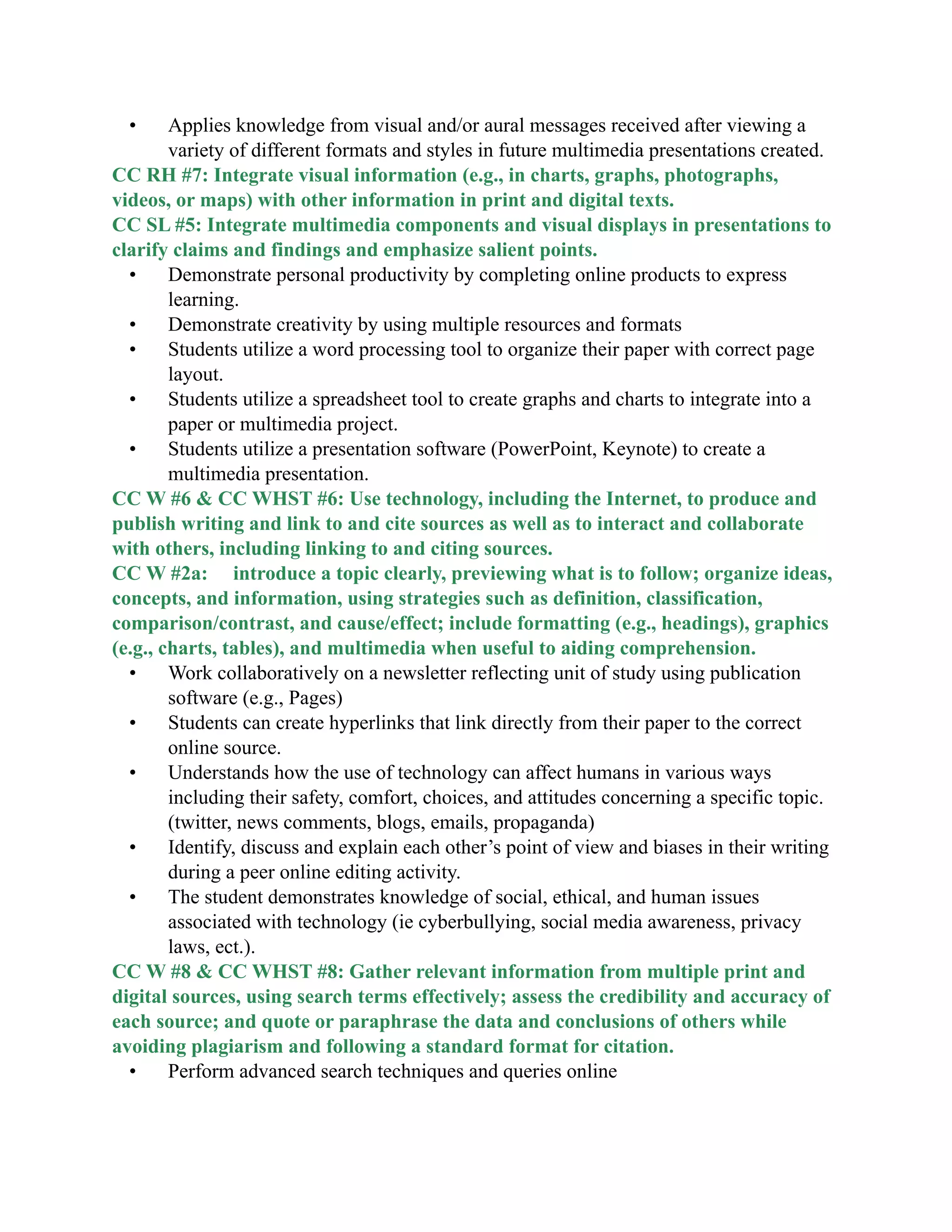 • Applies knowledge from visual and/or aural messages received after viewing a
variety of different formats and styles in future multimedia presentations created.
CC RH #7: Integrate visual information (e.g., in charts, graphs, photographs,
videos, or maps) with other information in print and digital texts.
CC SL #5: Integrate multimedia components and visual displays in presentations to
clarify claims and findings and emphasize salient points.
• Demonstrate personal productivity by completing online products to express
learning.
• Demonstrate creativity by using multiple resources and formats
• Students utilize a word processing tool to organize their paper with correct page
layout.
• Students utilize a spreadsheet tool to create graphs and charts to integrate into a
paper or multimedia project.
• Students utilize a presentation software (PowerPoint, Keynote) to create a
multimedia presentation.
CC W #6 &amp; CC WHST #6: Use technology, including the Internet, to produce and
publish writing and link to and cite sources as well as to interact and collaborate
with others, including linking to and citing sources.
CC W #2a: introduce a topic clearly, previewing what is to follow; organize ideas,
concepts, and information, using strategies such as definition, classification,
comparison/contrast, and cause/effect; include formatting (e.g., headings), graphics
(e.g., charts, tables), and multimedia when useful to aiding comprehension.
• Work collaboratively on a newsletter reflecting unit of study using publication
software (e.g., Pages)
• Students can create hyperlinks that link directly from their paper to the correct
online source.
• Understands how the use of technology can affect humans in various ways
including their safety, comfort, choices, and attitudes concerning a specific topic.
(twitter, news comments, blogs, emails, propaganda)
• Identify, discuss and explain each other’s point of view and biases in their writing
during a peer online editing activity.
• The student demonstrates knowledge of social, ethical, and human issues
associated with technology (ie cyberbullying, social media awareness, privacy
laws, ect.).
CC W #8 &amp; CC WHST #8: Gather relevant information from multiple print and
digital sources, using search terms effectively; assess the credibility and accuracy of
each source; and quote or paraphrase the data and conclusions of others while
avoiding plagiarism and following a standard format for citation.
• Perform advanced search techniques and queries online
 