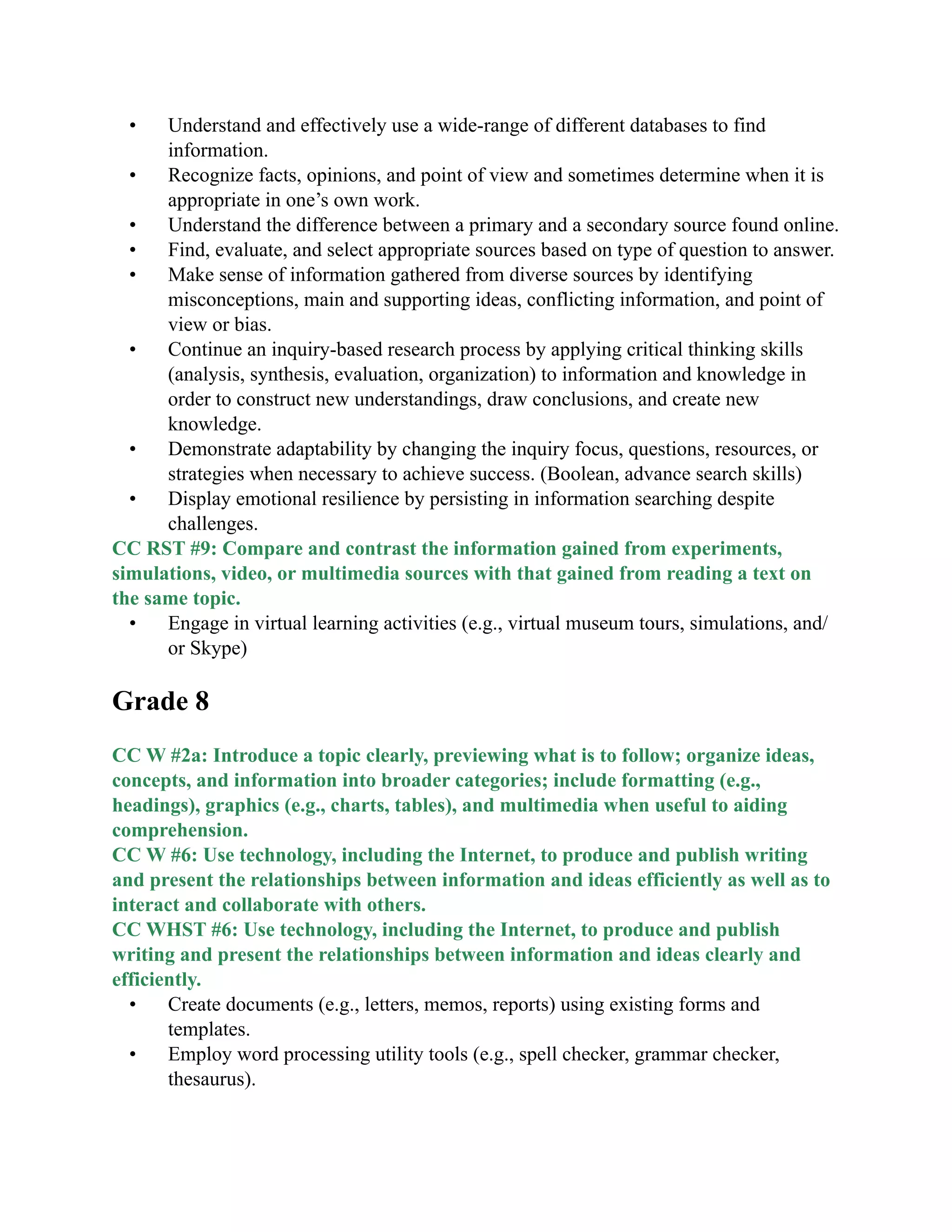 • Understand and effectively use a wide-range of different databases to find
information.
• Recognize facts, opinions, and point of view and sometimes determine when it is
appropriate in one’s own work.
• Understand the difference between a primary and a secondary source found online.
• Find, evaluate, and select appropriate sources based on type of question to answer.
• Make sense of information gathered from diverse sources by identifying
misconceptions, main and supporting ideas, conflicting information, and point of
view or bias.
• Continue an inquiry-based research process by applying critical thinking skills
(analysis, synthesis, evaluation, organization) to information and knowledge in
order to construct new understandings, draw conclusions, and create new
knowledge.
• Demonstrate adaptability by changing the inquiry focus, questions, resources, or
strategies when necessary to achieve success. (Boolean, advance search skills)
• Display emotional resilience by persisting in information searching despite
challenges.
CC RST #9: Compare and contrast the information gained from experiments,
simulations, video, or multimedia sources with that gained from reading a text on
the same topic.
• Engage in virtual learning activities (e.g., virtual museum tours, simulations, and/
or Skype)

Grade 8

CC W #2a: Introduce a topic clearly, previewing what is to follow; organize ideas,
concepts, and information into broader categories; include formatting (e.g.,
headings), graphics (e.g., charts, tables), and multimedia when useful to aiding
comprehension.
CC W #6: Use technology, including the Internet, to produce and publish writing
and present the relationships between information and ideas efficiently as well as to
interact and collaborate with others.
CC WHST #6: Use technology, including the Internet, to produce and publish
writing and present the relationships between information and ideas clearly and
efficiently.
• Create documents (e.g., letters, memos, reports) using existing forms and
templates.
• Employ word processing utility tools (e.g., spell checker, grammar checker,
thesaurus).
 