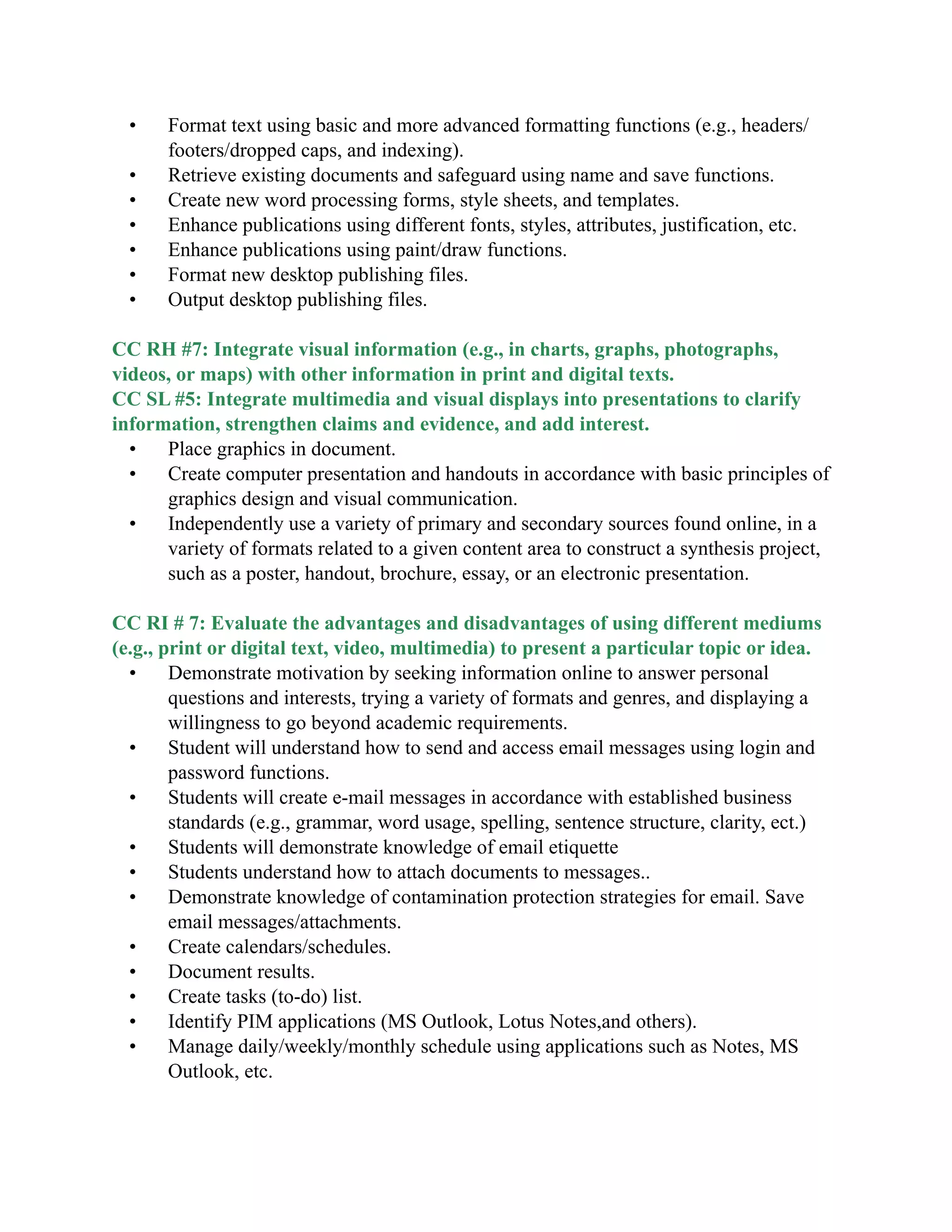 • Format text using basic and more advanced formatting functions (e.g., headers/
footers/dropped caps, and indexing).
• Retrieve existing documents and safeguard using name and save functions.
• Create new word processing forms, style sheets, and templates.
• Enhance publications using different fonts, styles, attributes, justification, etc.
• Enhance publications using paint/draw functions.
• Format new desktop publishing files.
• Output desktop publishing files.

CC RH #7: Integrate visual information (e.g., in charts, graphs, photographs,
videos, or maps) with other information in print and digital texts.
CC SL #5: Integrate multimedia and visual displays into presentations to clarify
information, strengthen claims and evidence, and add interest.
• Place graphics in document.
• Create computer presentation and handouts in accordance with basic principles of
graphics design and visual communication.
• Independently use a variety of primary and secondary sources found online, in a
variety of formats related to a given content area to construct a synthesis project,
such as a poster, handout, brochure, essay, or an electronic presentation.

CC RI # 7: Evaluate the advantages and disadvantages of using different mediums
(e.g., print or digital text, video, multimedia) to present a particular topic or idea.
• Demonstrate motivation by seeking information online to answer personal
questions and interests, trying a variety of formats and genres, and displaying a
willingness to go beyond academic requirements.
• Student will understand how to send and access email messages using login and
password functions.
• Students will create e-mail messages in accordance with established business
standards (e.g., grammar, word usage, spelling, sentence structure, clarity, ect.)
• Students will demonstrate knowledge of email etiquette
• Students understand how to attach documents to messages..
• Demonstrate knowledge of contamination protection strategies for email. Save
email messages/attachments.
• Create calendars/schedules.
• Document results.
• Create tasks (to-do) list.
• Identify PIM applications (MS Outlook, Lotus Notes,and others).
• Manage daily/weekly/monthly schedule using applications such as Notes, MS
Outlook, etc.
 