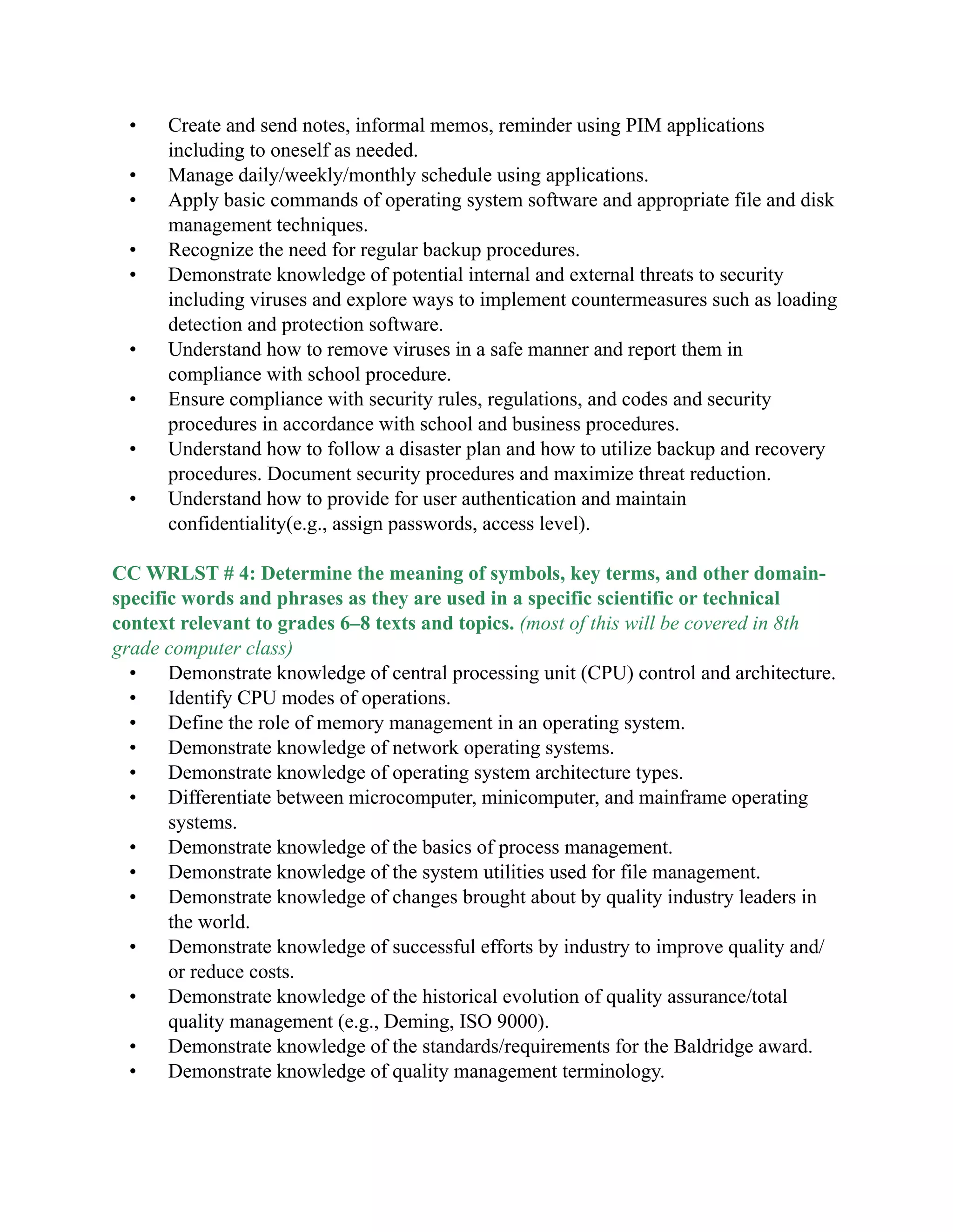 • Create and send notes, informal memos, reminder using PIM applications
including to oneself as needed.
• Manage daily/weekly/monthly schedule using applications.
• Apply basic commands of operating system software and appropriate file and disk
management techniques.
• Recognize the need for regular backup procedures.
• Demonstrate knowledge of potential internal and external threats to security
including viruses and explore ways to implement countermeasures such as loading
detection and protection software.
• Understand how to remove viruses in a safe manner and report them in
compliance with school procedure.
• Ensure compliance with security rules, regulations, and codes and security
procedures in accordance with school and business procedures.
• Understand how to follow a disaster plan and how to utilize backup and recovery
procedures. Document security procedures and maximize threat reduction.
• Understand how to provide for user authentication and maintain
confidentiality(e.g., assign passwords, access level).

CC WRLST # 4: Determine the meaning of symbols, key terms, and other domain-
specific words and phrases as they are used in a specific scientific or technical
context relevant to grades 6–8 texts and topics. (most of this will be covered in 8th
grade computer class)
• Demonstrate knowledge of central processing unit (CPU) control and architecture.
• Identify CPU modes of operations.
• Define the role of memory management in an operating system.
• Demonstrate knowledge of network operating systems.
• Demonstrate knowledge of operating system architecture types.
• Differentiate between microcomputer, minicomputer, and mainframe operating
systems.
• Demonstrate knowledge of the basics of process management.
• Demonstrate knowledge of the system utilities used for file management.
• Demonstrate knowledge of changes brought about by quality industry leaders in
the world.
• Demonstrate knowledge of successful efforts by industry to improve quality and/
or reduce costs.
• Demonstrate knowledge of the historical evolution of quality assurance/total
quality management (e.g., Deming, ISO 9000).
• Demonstrate knowledge of the standards/requirements for the Baldridge award.
• Demonstrate knowledge of quality management terminology.

 