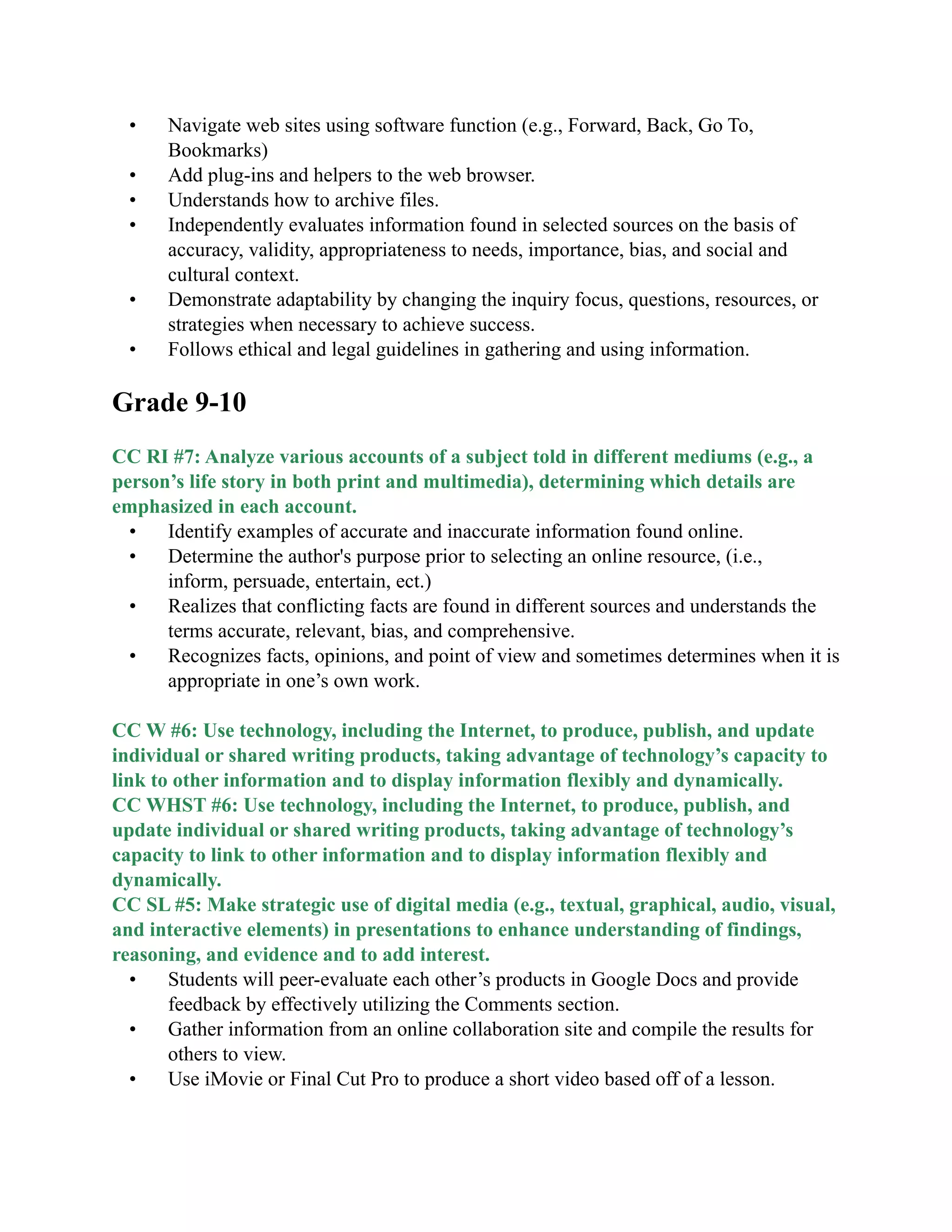 • Navigate web sites using software function (e.g., Forward, Back, Go To,
Bookmarks)
• Add plug-ins and helpers to the web browser.
• Understands how to archive files.
• Independently evaluates information found in selected sources on the basis of
accuracy, validity, appropriateness to needs, importance, bias, and social and
cultural context.
• Demonstrate adaptability by changing the inquiry focus, questions, resources, or
strategies when necessary to achieve success.
• Follows ethical and legal guidelines in gathering and using information.

Grade 9-10

CC RI #7: Analyze various accounts of a subject told in different mediums (e.g., a
person’s life story in both print and multimedia), determining which details are
emphasized in each account.
• Identify examples of accurate and inaccurate information found online.
• Determine the author&#x27;s purpose prior to selecting an online resource, (i.e.,
inform, persuade, entertain, ect.)
• Realizes that conflicting facts are found in different sources and understands the
terms accurate, relevant, bias, and comprehensive.
• Recognizes facts, opinions, and point of view and sometimes determines when it is
appropriate in one’s own work.

CC W #6: Use technology, including the Internet, to produce, publish, and update
individual or shared writing products, taking advantage of technology’s capacity to
link to other information and to display information flexibly and dynamically.
CC WHST #6: Use technology, including the Internet, to produce, publish, and
update individual or shared writing products, taking advantage of technology’s
capacity to link to other information and to display information flexibly and
dynamically.
CC SL #5: Make strategic use of digital media (e.g., textual, graphical, audio, visual,
and interactive elements) in presentations to enhance understanding of findings,
reasoning, and evidence and to add interest.
• Students will peer-evaluate each other’s products in Google Docs and provide
feedback by effectively utilizing the Comments section.
• Gather information from an online collaboration site and compile the results for
others to view.
• Use iMovie or Final Cut Pro to produce a short video based off of a lesson.
 