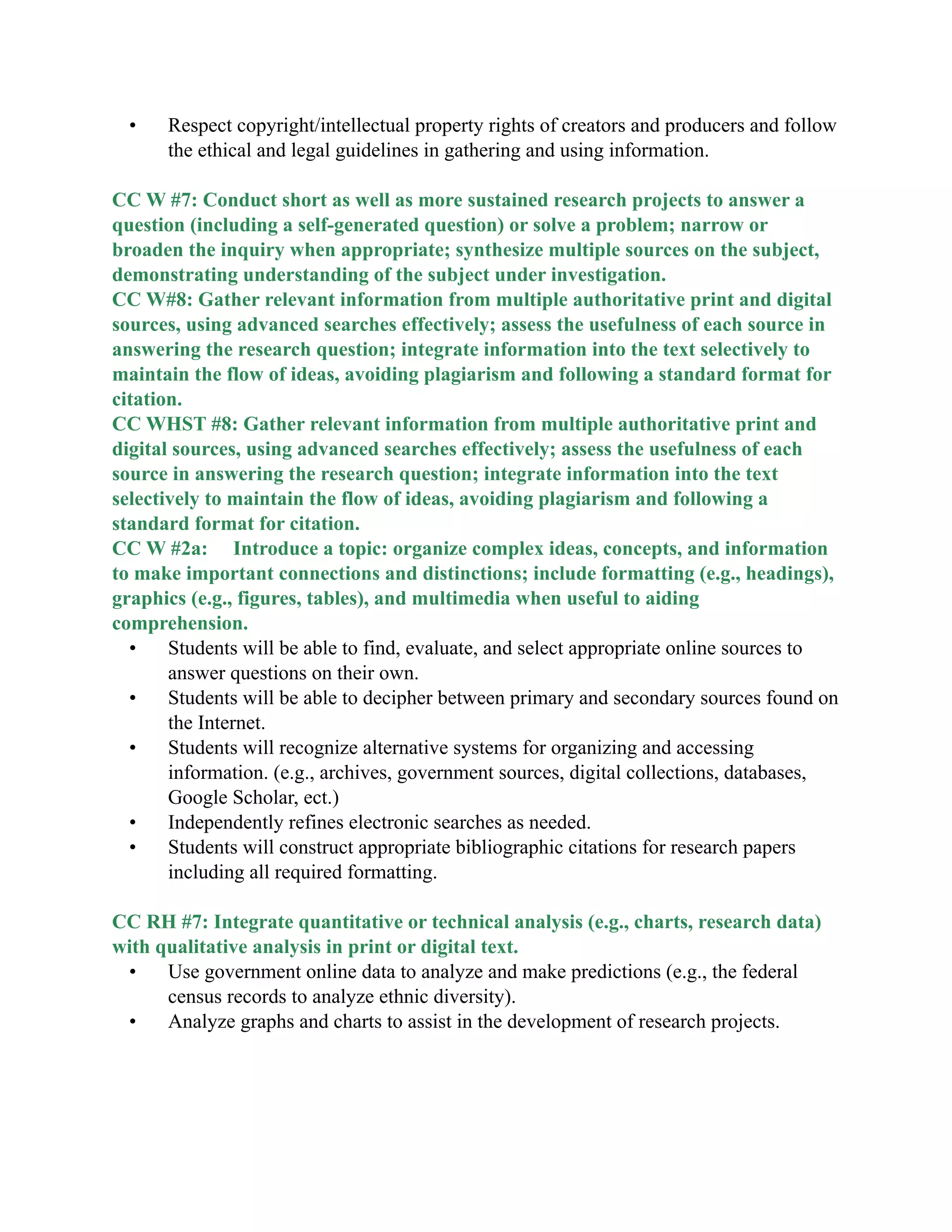 • Respect copyright/intellectual property rights of creators and producers and follow
the ethical and legal guidelines in gathering and using information.

CC W #7: Conduct short as well as more sustained research projects to answer a
question (including a self-generated question) or solve a problem; narrow or
broaden the inquiry when appropriate; synthesize multiple sources on the subject,
demonstrating understanding of the subject under investigation.
CC W#8: Gather relevant information from multiple authoritative print and digital
sources, using advanced searches effectively; assess the usefulness of each source in
answering the research question; integrate information into the text selectively to
maintain the flow of ideas, avoiding plagiarism and following a standard format for
citation.
CC WHST #8: Gather relevant information from multiple authoritative print and
digital sources, using advanced searches effectively; assess the usefulness of each
source in answering the research question; integrate information into the text
selectively to maintain the flow of ideas, avoiding plagiarism and following a
standard format for citation.
CC W #2a: Introduce a topic: organize complex ideas, concepts, and information
to make important connections and distinctions; include formatting (e.g., headings),
graphics (e.g., figures, tables), and multimedia when useful to aiding
comprehension.
• Students will be able to find, evaluate, and select appropriate online sources to
answer questions on their own.
• Students will be able to decipher between primary and secondary sources found on
the Internet.
• Students will recognize alternative systems for organizing and accessing
information. (e.g., archives, government sources, digital collections, databases,
Google Scholar, ect.)
• Independently refines electronic searches as needed.
• Students will construct appropriate bibliographic citations for research papers
including all required formatting.

CC RH #7: Integrate quantitative or technical analysis (e.g., charts, research data)
with qualitative analysis in print or digital text.
• Use government online data to analyze and make predictions (e.g., the federal
census records to analyze ethnic diversity).
• Analyze graphs and charts to assist in the development of research projects.

 