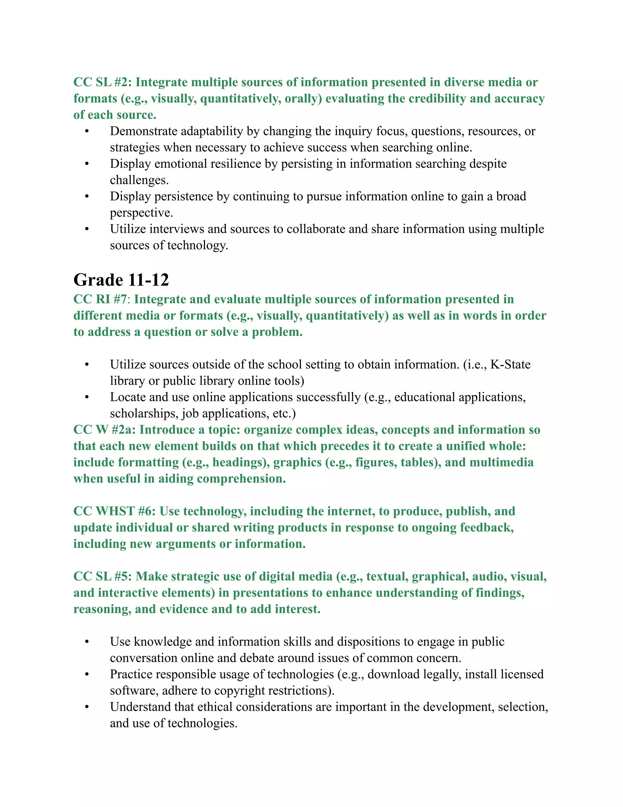 CC SL #2: Integrate multiple sources of information presented in diverse media or
formats (e.g., visually, quantitatively, orally) evaluating the credibility and accuracy
of each source.
• Demonstrate adaptability by changing the inquiry focus, questions, resources, or
strategies when necessary to achieve success when searching online.
• Display emotional resilience by persisting in information searching despite
challenges.
• Display persistence by continuing to pursue information online to gain a broad
perspective.
• Utilize interviews and sources to collaborate and share information using multiple
sources of technology.

Grade 11-12
CC RI #7: Integrate and evaluate multiple sources of information presented in
different media or formats (e.g., visually, quantitatively) as well as in words in order
to address a question or solve a problem.
• Utilize sources outside of the school setting to obtain information. (i.e., K-State
library or public library online tools)
• Locate and use online applications successfully (e.g., educational applications,
scholarships, job applications, etc.)
CC W #2a: Introduce a topic: organize complex ideas, concepts and information so
that each new element builds on that which precedes it to create a unified whole:
include formatting (e.g., headings), graphics (e.g., figures, tables), and multimedia
when useful in aiding comprehension.
CC WHST #6: Use technology, including the internet, to produce, publish, and
update individual or shared writing products in response to ongoing feedback,
including new arguments or information.
CC SL #5: Make strategic use of digital media (e.g., textual, graphical, audio, visual,
and interactive elements) in presentations to enhance understanding of findings,
reasoning, and evidence and to add interest.
• Use knowledge and information skills and dispositions to engage in public
conversation online and debate around issues of common concern.
• Practice responsible usage of technologies (e.g., download legally, install licensed
software, adhere to copyright restrictions).
• Understand that ethical considerations are important in the development, selection,
and use of technologies.
 