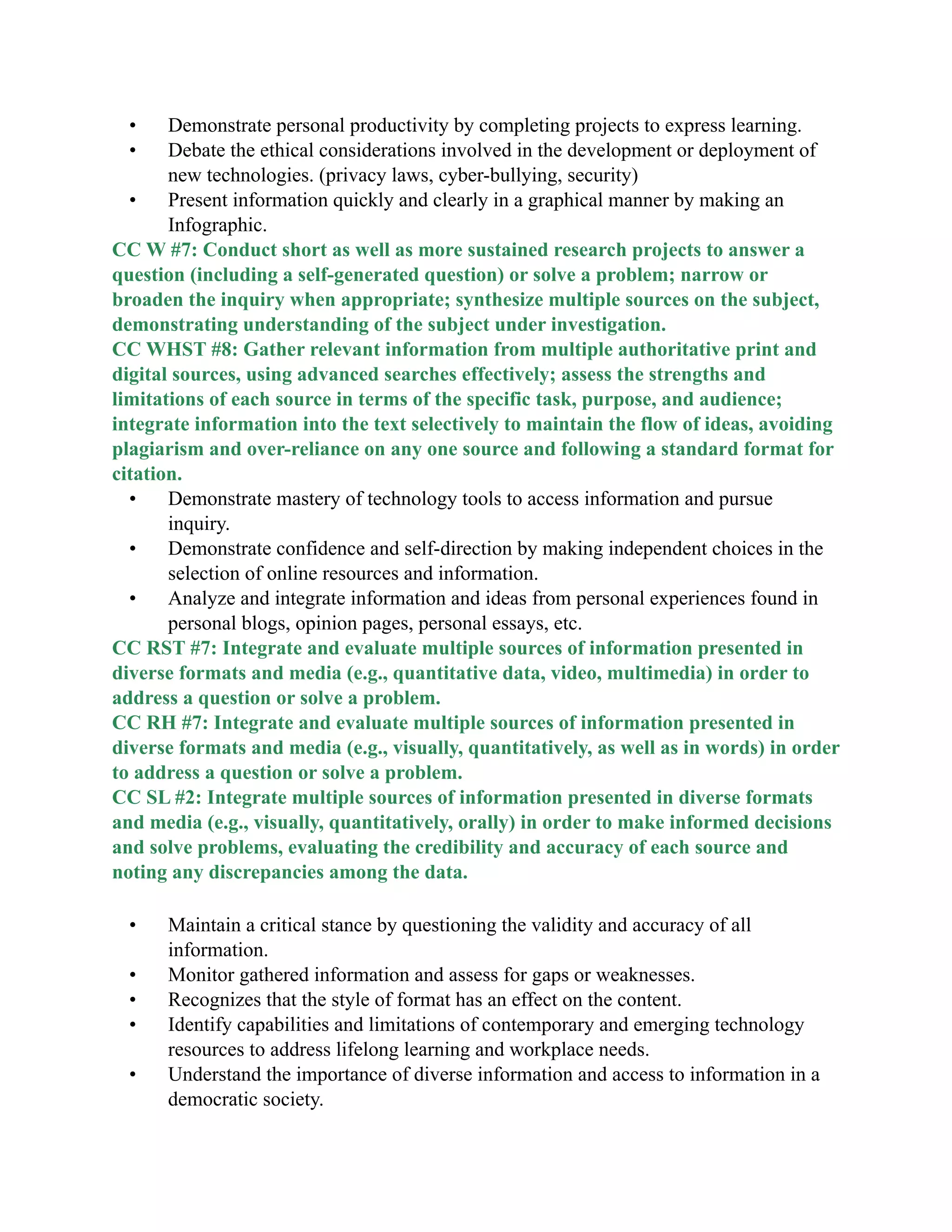• Demonstrate personal productivity by completing projects to express learning.
• Debate the ethical considerations involved in the development or deployment of
new technologies. (privacy laws, cyber-bullying, security)
• Present information quickly and clearly in a graphical manner by making an
Infographic.
CC W #7: Conduct short as well as more sustained research projects to answer a
question (including a self-generated question) or solve a problem; narrow or
broaden the inquiry when appropriate; synthesize multiple sources on the subject,
demonstrating understanding of the subject under investigation.
CC WHST #8: Gather relevant information from multiple authoritative print and
digital sources, using advanced searches effectively; assess the strengths and
limitations of each source in terms of the specific task, purpose, and audience;
integrate information into the text selectively to maintain the flow of ideas, avoiding
plagiarism and over-reliance on any one source and following a standard format for
citation.
• Demonstrate mastery of technology tools to access information and pursue
inquiry.
• Demonstrate confidence and self-direction by making independent choices in the
selection of online resources and information.
• Analyze and integrate information and ideas from personal experiences found in
personal blogs, opinion pages, personal essays, etc.
CC RST #7: Integrate and evaluate multiple sources of information presented in
diverse formats and media (e.g., quantitative data, video, multimedia) in order to
address a question or solve a problem.
CC RH #7: Integrate and evaluate multiple sources of information presented in
diverse formats and media (e.g., visually, quantitatively, as well as in words) in order
to address a question or solve a problem.
CC SL #2: Integrate multiple sources of information presented in diverse formats
and media (e.g., visually, quantitatively, orally) in order to make informed decisions
and solve problems, evaluating the credibility and accuracy of each source and
noting any discrepancies among the data.
• Maintain a critical stance by questioning the validity and accuracy of all
information.
• Monitor gathered information and assess for gaps or weaknesses.
• Recognizes that the style of format has an effect on the content.
• Identify capabilities and limitations of contemporary and emerging technology
resources to address lifelong learning and workplace needs.
• Understand the importance of diverse information and access to information in a
democratic society.
 