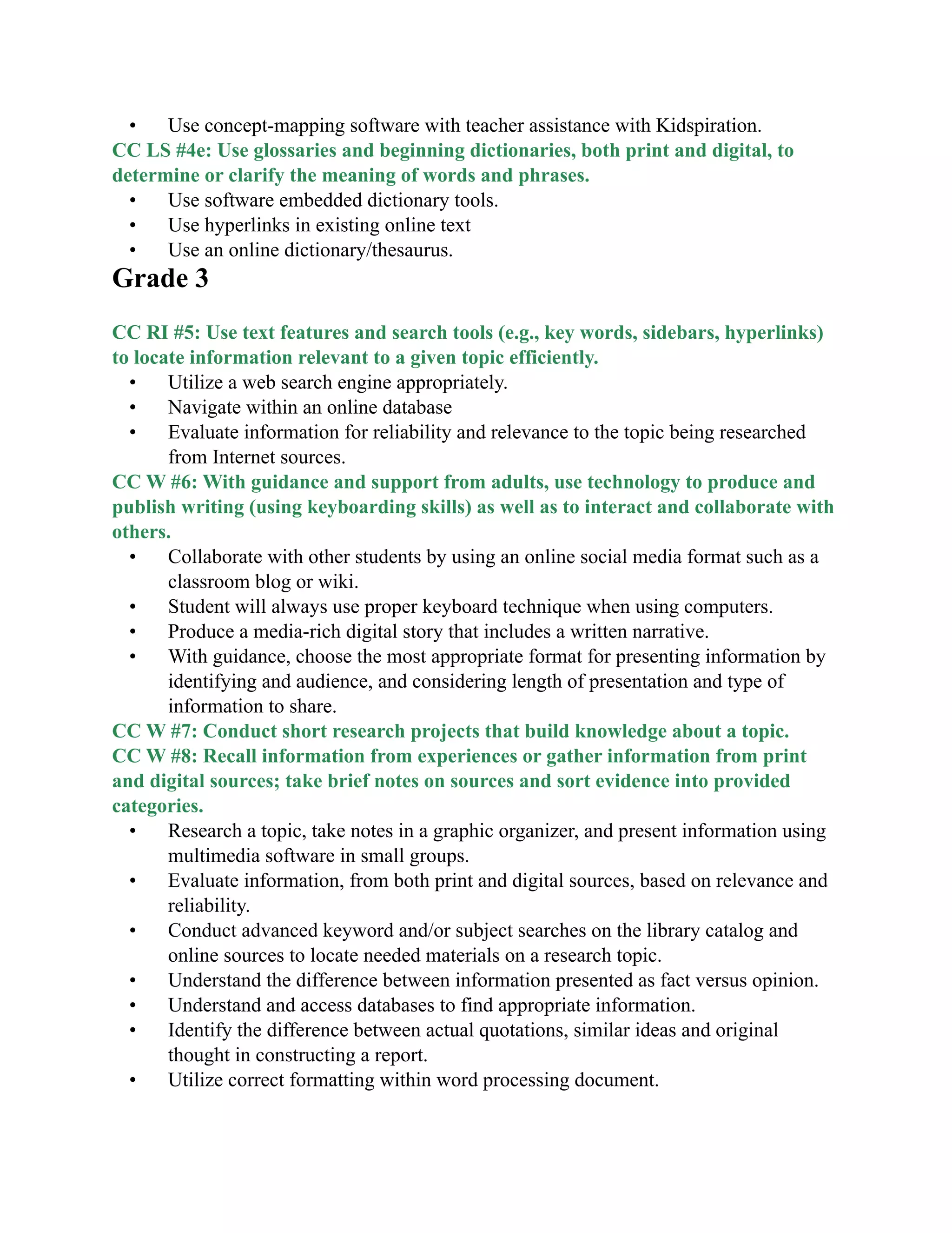 • Use concept-mapping software with teacher assistance with Kidspiration.
CC LS #4e: Use glossaries and beginning dictionaries, both print and digital, to
determine or clarify the meaning of words and phrases.
• Use software embedded dictionary tools.
• Use hyperlinks in existing online text
• Use an online dictionary/thesaurus.
Grade 3

CC RI #5: Use text features and search tools (e.g., key words, sidebars, hyperlinks)
to locate information relevant to a given topic efficiently.
• Utilize a web search engine appropriately.
• Navigate within an online database
• Evaluate information for reliability and relevance to the topic being researched
from Internet sources.
CC W #6: With guidance and support from adults, use technology to produce and
publish writing (using keyboarding skills) as well as to interact and collaborate with
others.
• Collaborate with other students by using an online social media format such as a
classroom blog or wiki.
• Student will always use proper keyboard technique when using computers.
• Produce a media-rich digital story that includes a written narrative.
• With guidance, choose the most appropriate format for presenting information by
identifying and audience, and considering length of presentation and type of
information to share.
CC W #7: Conduct short research projects that build knowledge about a topic.
CC W #8: Recall information from experiences or gather information from print
and digital sources; take brief notes on sources and sort evidence into provided
categories.
• Research a topic, take notes in a graphic organizer, and present information using
multimedia software in small groups.
• Evaluate information, from both print and digital sources, based on relevance and
reliability.
• Conduct advanced keyword and/or subject searches on the library catalog and
online sources to locate needed materials on a research topic.
• Understand the difference between information presented as fact versus opinion.
• Understand and access databases to find appropriate information.
• Identify the difference between actual quotations, similar ideas and original
thought in constructing a report.
• Utilize correct formatting within word processing document.
 