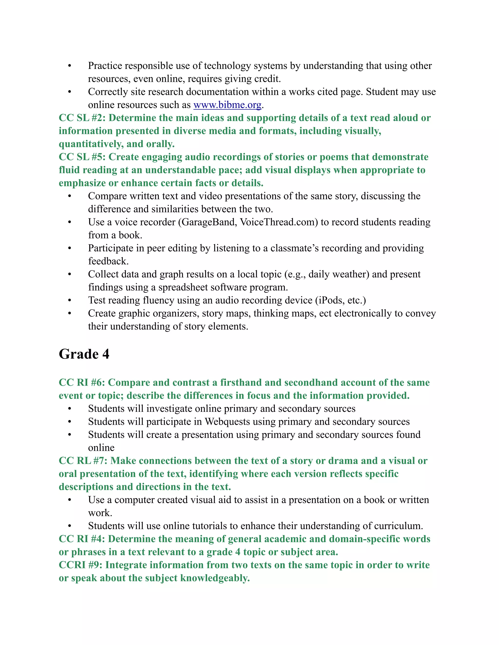• Practice responsible use of technology systems by understanding that using other
resources, even online, requires giving credit.
• Correctly site research documentation within a works cited page. Student may use
online resources such as www.bibme.org.
CC SL #2: Determine the main ideas and supporting details of a text read aloud or
information presented in diverse media and formats, including visually,
quantitatively, and orally.
CC SL #5: Create engaging audio recordings of stories or poems that demonstrate
fluid reading at an understandable pace; add visual displays when appropriate to
emphasize or enhance certain facts or details.
• Compare written text and video presentations of the same story, discussing the
difference and similarities between the two.
• Use a voice recorder (GarageBand, VoiceThread.com) to record students reading
from a book.
• Participate in peer editing by listening to a classmate’s recording and providing
feedback.
• Collect data and graph results on a local topic (e.g., daily weather) and present
findings using a spreadsheet software program.
• Test reading fluency using an audio recording device (iPods, etc.)
• Create graphic organizers, story maps, thinking maps, ect electronically to convey
their understanding of story elements.

Grade 4

CC RI #6: Compare and contrast a firsthand and secondhand account of the same
event or topic; describe the differences in focus and the information provided.
• Students will investigate online primary and secondary sources
• Students will participate in Webquests using primary and secondary sources
• Students will create a presentation using primary and secondary sources found
online
CC RL #7: Make connections between the text of a story or drama and a visual or
oral presentation of the text, identifying where each version reflects specific
descriptions and directions in the text.
• Use a computer created visual aid to assist in a presentation on a book or written
work.
• Students will use online tutorials to enhance their understanding of curriculum.
CC RI #4: Determine the meaning of general academic and domain-specific words
or phrases in a text relevant to a grade 4 topic or subject area.
CCRI #9: Integrate information from two texts on the same topic in order to write
or speak about the subject knowledgeably.
 