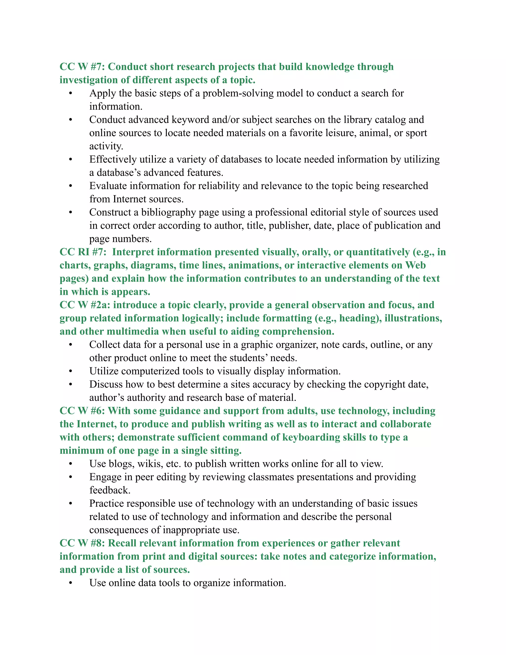 CC W #7: Conduct short research projects that build knowledge through
investigation of different aspects of a topic.
• Apply the basic steps of a problem-solving model to conduct a search for
information.
• Conduct advanced keyword and/or subject searches on the library catalog and
online sources to locate needed materials on a favorite leisure, animal, or sport
activity.
• Effectively utilize a variety of databases to locate needed information by utilizing
a database’s advanced features.
• Evaluate information for reliability and relevance to the topic being researched
from Internet sources.
• Construct a bibliography page using a professional editorial style of sources used
in correct order according to author, title, publisher, date, place of publication and
page numbers.
CC RI #7: Interpret information presented visually, orally, or quantitatively (e.g., in
charts, graphs, diagrams, time lines, animations, or interactive elements on Web
pages) and explain how the information contributes to an understanding of the text
in which is appears.
CC W #2a: introduce a topic clearly, provide a general observation and focus, and
group related information logically; include formatting (e.g., heading), illustrations,
and other multimedia when useful to aiding comprehension.
• Collect data for a personal use in a graphic organizer, note cards, outline, or any
other product online to meet the students’ needs.
• Utilize computerized tools to visually display information.
• Discuss how to best determine a sites accuracy by checking the copyright date,
author’s authority and research base of material.
CC W #6: With some guidance and support from adults, use technology, including
the Internet, to produce and publish writing as well as to interact and collaborate
with others; demonstrate sufficient command of keyboarding skills to type a
minimum of one page in a single sitting.
• Use blogs, wikis, etc. to publish written works online for all to view.
• Engage in peer editing by reviewing classmates presentations and providing
feedback.
• Practice responsible use of technology with an understanding of basic issues
related to use of technology and information and describe the personal
consequences of inappropriate use.
CC W #8: Recall relevant information from experiences or gather relevant
information from print and digital sources: take notes and categorize information,
and provide a list of sources.
• Use online data tools to organize information.
 