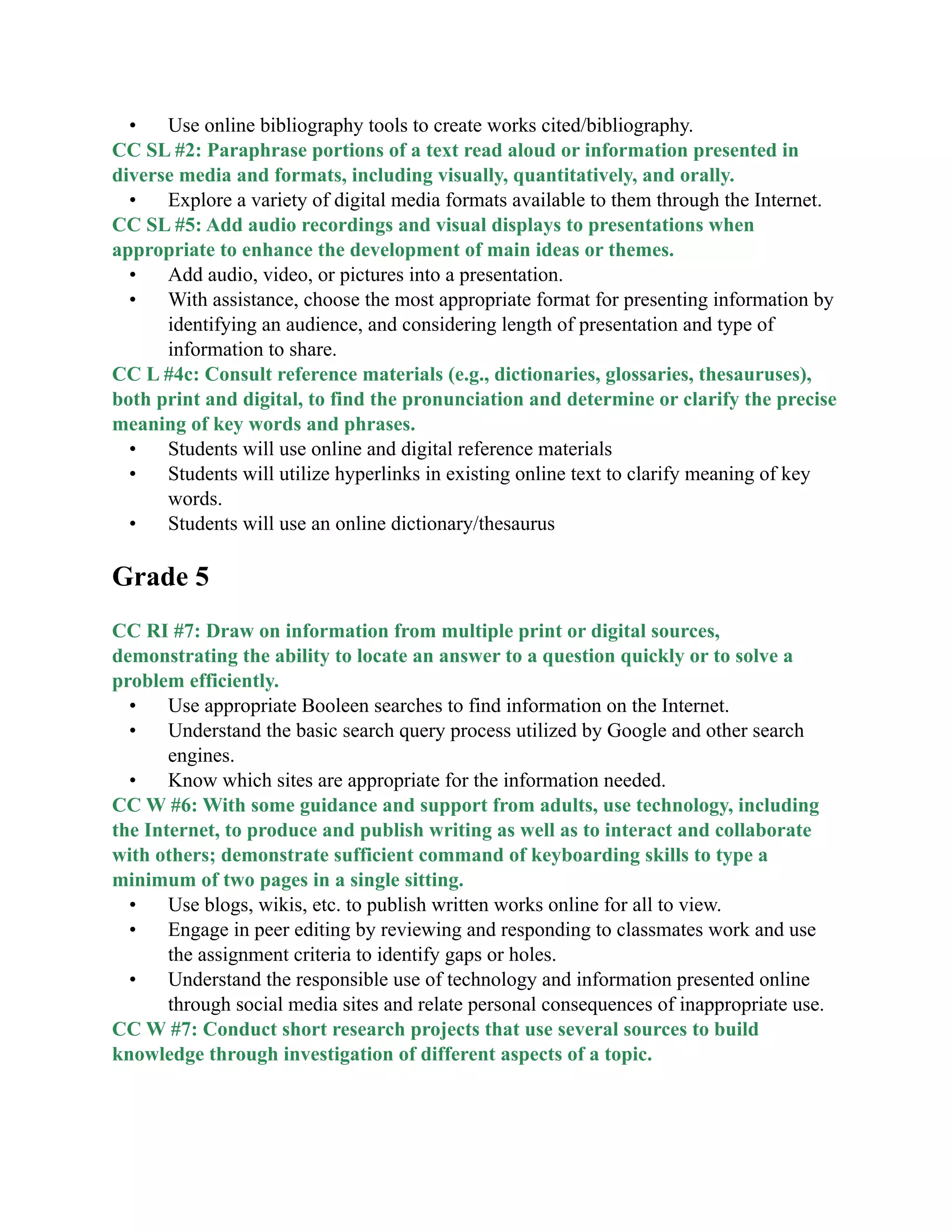 • Use online bibliography tools to create works cited/bibliography.
CC SL #2: Paraphrase portions of a text read aloud or information presented in
diverse media and formats, including visually, quantitatively, and orally.
• Explore a variety of digital media formats available to them through the Internet.
CC SL #5: Add audio recordings and visual displays to presentations when
appropriate to enhance the development of main ideas or themes.
• Add audio, video, or pictures into a presentation.
• With assistance, choose the most appropriate format for presenting information by
identifying an audience, and considering length of presentation and type of
information to share.
CC L #4c: Consult reference materials (e.g., dictionaries, glossaries, thesauruses),
both print and digital, to find the pronunciation and determine or clarify the precise
meaning of key words and phrases.
• Students will use online and digital reference materials
• Students will utilize hyperlinks in existing online text to clarify meaning of key
words.
• Students will use an online dictionary/thesaurus

Grade 5

CC RI #7: Draw on information from multiple print or digital sources,
demonstrating the ability to locate an answer to a question quickly or to solve a
problem efficiently.
• Use appropriate Booleen searches to find information on the Internet.
• Understand the basic search query process utilized by Google and other search
engines.
• Know which sites are appropriate for the information needed.
CC W #6: With some guidance and support from adults, use technology, including
the Internet, to produce and publish writing as well as to interact and collaborate
with others; demonstrate sufficient command of keyboarding skills to type a
minimum of two pages in a single sitting.
• Use blogs, wikis, etc. to publish written works online for all to view.
• Engage in peer editing by reviewing and responding to classmates work and use
the assignment criteria to identify gaps or holes.
• Understand the responsible use of technology and information presented online
through social media sites and relate personal consequences of inappropriate use.
CC W #7: Conduct short research projects that use several sources to build
knowledge through investigation of different aspects of a topic.
 