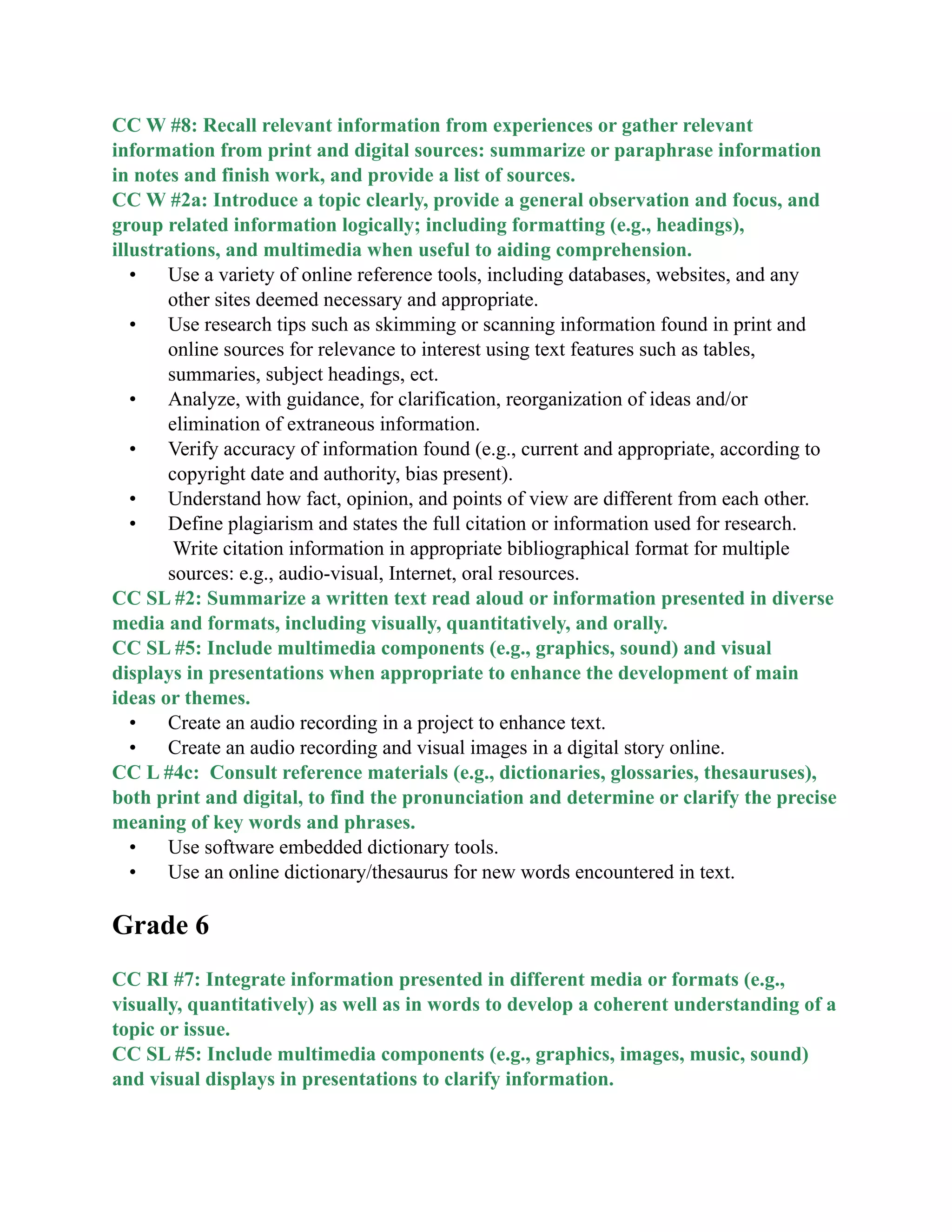 CC W #8: Recall relevant information from experiences or gather relevant
information from print and digital sources: summarize or paraphrase information
in notes and finish work, and provide a list of sources.
CC W #2a: Introduce a topic clearly, provide a general observation and focus, and
group related information logically; including formatting (e.g., headings),
illustrations, and multimedia when useful to aiding comprehension.
• Use a variety of online reference tools, including databases, websites, and any
other sites deemed necessary and appropriate.
• Use research tips such as skimming or scanning information found in print and
online sources for relevance to interest using text features such as tables,
summaries, subject headings, ect.
• Analyze, with guidance, for clarification, reorganization of ideas and/or
elimination of extraneous information.
• Verify accuracy of information found (e.g., current and appropriate, according to
copyright date and authority, bias present).
• Understand how fact, opinion, and points of view are different from each other.
• Define plagiarism and states the full citation or information used for research.
Write citation information in appropriate bibliographical format for multiple
sources: e.g., audio-visual, Internet, oral resources.
CC SL #2: Summarize a written text read aloud or information presented in diverse
media and formats, including visually, quantitatively, and orally.
CC SL #5: Include multimedia components (e.g., graphics, sound) and visual
displays in presentations when appropriate to enhance the development of main
ideas or themes.
• Create an audio recording in a project to enhance text.
• Create an audio recording and visual images in a digital story online.
CC L #4c: Consult reference materials (e.g., dictionaries, glossaries, thesauruses),
both print and digital, to find the pronunciation and determine or clarify the precise
meaning of key words and phrases.
• Use software embedded dictionary tools.
• Use an online dictionary/thesaurus for new words encountered in text.

Grade 6

CC RI #7: Integrate information presented in different media or formats (e.g.,
visually, quantitatively) as well as in words to develop a coherent understanding of a
topic or issue.
CC SL #5: Include multimedia components (e.g., graphics, images, music, sound)
and visual displays in presentations to clarify information.
 