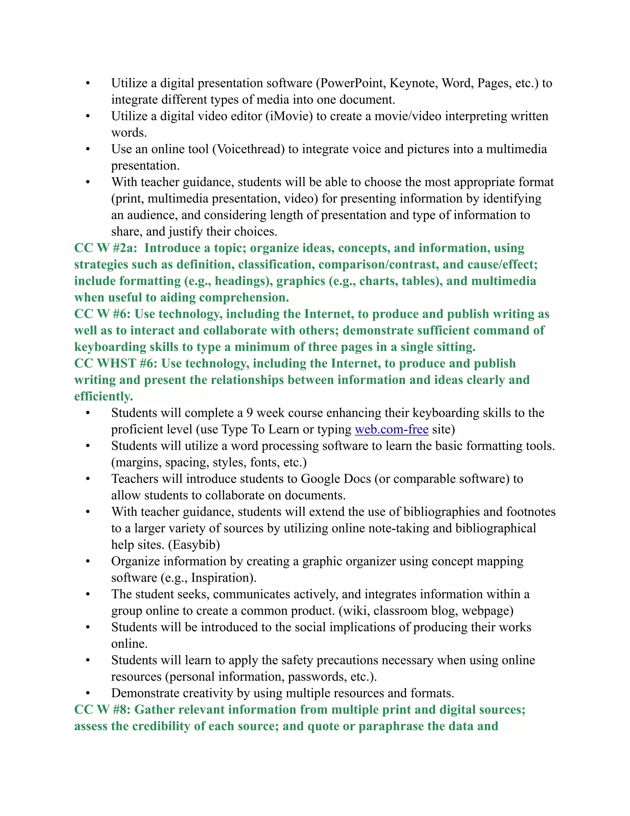 • Utilize a digital presentation software (PowerPoint, Keynote, Word, Pages, etc.) to
integrate different types of media into one document.
• Utilize a digital video editor (iMovie) to create a movie/video interpreting written
words.
• Use an online tool (Voicethread) to integrate voice and pictures into a multimedia
presentation.
• With teacher guidance, students will be able to choose the most appropriate format
(print, multimedia presentation, video) for presenting information by identifying
an audience, and considering length of presentation and type of information to
share, and justify their choices.
CC W #2a: Introduce a topic; organize ideas, concepts, and information, using
strategies such as definition, classification, comparison/contrast, and cause/effect;
include formatting (e.g., headings), graphics (e.g., charts, tables), and multimedia
when useful to aiding comprehension.
CC W #6: Use technology, including the Internet, to produce and publish writing as
well as to interact and collaborate with others; demonstrate sufficient command of
keyboarding skills to type a minimum of three pages in a single sitting.
CC WHST #6: Use technology, including the Internet, to produce and publish
writing and present the relationships between information and ideas clearly and
efficiently.
• Students will complete a 9 week course enhancing their keyboarding skills to the
proficient level (use Type To Learn or typing web.com-free site)
• Students will utilize a word processing software to learn the basic formatting tools.
(margins, spacing, styles, fonts, etc.)
• Teachers will introduce students to Google Docs (or comparable software) to
allow students to collaborate on documents.
• With teacher guidance, students will extend the use of bibliographies and footnotes
to a larger variety of sources by utilizing online note-taking and bibliographical
help sites. (Easybib)
• Organize information by creating a graphic organizer using concept mapping
software (e.g., Inspiration).
• The student seeks, communicates actively, and integrates information within a
group online to create a common product. (wiki, classroom blog, webpage)
• Students will be introduced to the social implications of producing their works
online.
• Students will learn to apply the safety precautions necessary when using online
resources (personal information, passwords, etc.).
• Demonstrate creativity by using multiple resources and formats.
CC W #8: Gather relevant information from multiple print and digital sources;
assess the credibility of each source; and quote or paraphrase the data and
 